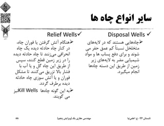 ‫ﻫﺎ‬ ‫ﭼﺎه‬ ‫اﻧﻮاع‬ ‫ﺳﺎﻳﺮ‬
Disposal Wells 
‫ﭼﺎه‬‫ﻻﻳﻪ‬ ‫در‬ ‫ﻛﻪ‬ ‫ﻫﺴﺘﻨﺪ‬ ‫ﻫﺎﻳﻲ‬‫ﻫﺎي‬
‫ﻣﻲ‬ ‫ﺣﻔﺮ‬ ‫ﻋﻤﻖ‬ ‫ﻛﻢ‬ ً‫ﺎ‬‫ﻧﺴﺒﺘ‬ ‫ﻣﺘﺨﻠﺨﻞ‬
‫ﻣﻮاد‬ ‫و‬ ‫ﻫﺎ‬ ‫ﭘﺴﺎب‬ ‫دﻓﻊ‬ ‫ﺑﺮاي‬ ‫و‬ ‫ﺷﻮﻧﺪ‬
‫ﻻﻳﻪ‬ ‫ﺑﻪ‬ ‫ﻣﻀﺮ‬ ‫ﺷﻴﻤﻴﺎﻳﻲ‬‫زﻳﺮ‬ ‫ﻫﺎي‬
‫ﻃﺮﻳﻖ‬ ‫از‬ ‫زﻣﻴﻦ‬‫ﭼﺎه‬ ‫دﺳﺘﻪ‬ ‫اﻳﻦ‬‫ﻫﺎ‬
‫ﻣﻴﮕﻴﺮد‬ ‫اﻧﺠﺎم‬.
Relief Wells
‫ﭼﺎه‬ ‫ﻓﻮران‬ ‫ﻳﺎ‬ ‫ﮔﺮﻓﺘﻦ‬ ‫آﺗﺶ‬ ‫ﻫﻨﮕﺎم‬،
‫ﭼﺎه‬ ‫ﻳﻚ‬ ‫دﻳﺪه‬ ‫ﺣﺎدﺛﻪ‬ ‫ﭼﺎه‬ ‫ﻛﻨﺎر‬ ‫در‬
‫ﻣﻲ‬ ‫اﻧﺤﺮاﻓﻲ‬‫دﻳﺪ‬ ‫ﺣﺎدﺛﻪ‬ ‫ﭼﺎه‬ ‫ﺗﺎ‬ ‫زﻧﻨﺪ‬‫ه‬
‫ﺳﭙﺲ‬ ،‫ﻛﻨﻨﺪ‬ ‫ﻗﻄﻊ‬ ‫زﻣﻴﻦ‬ ‫زﻳﺮ‬ ‫در‬ ‫را‬
‫ﺑﺎ‬ ‫آب‬ ‫ﻳﺎ‬ ‫و‬ ‫ﮔﻞ‬ ‫ﭼﺎه‬ ‫اﻳﻦ‬ ‫ﻃﺮﻳﻖ‬ ‫از‬
‫ﻣﻲ‬ ‫ﺗﺰرﻳﻖ‬ ‫ﺑﺎﻻ‬ ‫ﻓﺸﺎر‬‫ﻣﺸ‬ ‫ﺗﺎ‬ ‫ﻛﻨﻨﺪ‬‫ﻜﻞ‬
‫ﺣﺎدﺛﻪ‬ ‫ﭼﺎه‬ ‫ﺳﻮزي‬ ‫آﺗﺶ‬ ‫ﻳﺎ‬ ‫و‬ ‫ﻓﻮران‬
‫ﮔﺮدد‬ ‫ﺑﺮﻃﺮف‬ ‫دﻳﺪه‬.
‫ﭼﺎه‬ ‫ﮔﻮﻧﻪ‬ ‫اﻳﻦ‬ ‫ﺑﻪ‬‫ﻫﺎ‬Kill Wells ‫ﻧﻴﺰ‬
‫ﮔﻮﻳﻨﺪ‬ ‫ﻣﻲ‬.
‫ﺗﺎﺑﺴﺘﺎن‬94-‫ح‬.‫اﻋﻠﻤﻲ‬‫ﻧﻴﺎ‬‫ﻳﻚ‬ ‫ﺣﻔﺎري‬ ‫ﻣﻬﻨﺪﺳﻲ‬)‫ﭘﻨﺠﻢ‬ ‫وﻳﺮاﻳﺶ‬(88
 