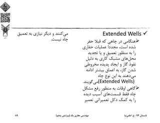 Extended Wells 
‫ﺣﻔﺮ‬ ‫ﻗﺒﻼ‬ ‫ﻛﻪ‬ ‫ﭼﺎﻫﻲ‬ ‫در‬ ‫ﻫﻨﮕﺎﻣﻲ‬
‫ﺣﻔﺎري‬ ‫ﻋﻤﻠﻴﺎت‬ ‫ﻣﺠﺪدا‬ ،‫اﺳﺖ‬ ‫ﺷﺪه‬
‫ﺗﺠﺪﻳﺪ‬ ‫ﻳﺎ‬ ‫و‬ ‫ﺗﻌﻤﻴﻖ‬ ‫ﻣﻨﻈﻮر‬ ‫ﺑﻪ‬ ‫را‬
‫ﻣﺤﻞ‬‫دﻟﻴﻞ‬ ‫ﺑﻪ‬ ‫ﻛﺎري‬ ‫ﻣﺸﺒﻚ‬ ‫ﻫﺎي‬
‫ﻣﺨﺮوﻃﻲ‬ ‫ﭘﺪﻳﺪه‬ ‫اﻳﺠﺎد‬ ‫و‬ ‫ﮔﺎز‬ ‫ﻧﻔﻮذ‬
‫اداﻣﻪ‬ ‫ﺑﻴﺸﺘﺮ‬ ‫اﻋﻤﺎق‬ ‫ﺑﻪ‬ ،‫ﮔﺎز‬ ‫ﺷﺪن‬
‫ﻣﻲ‬‫ﭼﺎه‬ ‫ﻧﻮع‬ ‫اﻳﻦ‬ ‫ﺑﻪ‬ ‫دﻫﻨﺪ‬
(Extended Wells) ‫ﻣﻲ‬‫ﮔﻮﻳﻨﺪ‬.
‫ﻣﺸﻜﻞ‬ ‫رﻓﻊ‬ ‫ﻣﻨﻈﻮر‬ ‫ﺑﻪ‬ ‫اوﻗﺎت‬ ‫ﮔﺎﻫﻲ‬
‫ﻗﺴﻤﺖ‬ ‫ﻓﻘﻂ‬ ‫ﭼﺎه‬‫دﻳﺪه‬ ‫آﺳﻴﺐ‬ ‫ﻫﺎي‬
‫ﺗﻌﻤﻴ‬ ‫ﺗﻌﻤﻴﺮاﺗﻲ‬ ‫دﻛﻞ‬ ‫ﻛﻤﻚ‬ ‫ﺑﻪ‬ ‫را‬‫ﺮ‬
‫ﻣﻲ‬‫ﺗﻌﻤﻴ‬ ‫ﺑﻪ‬ ‫ﻧﻴﺎزي‬ ‫دﻳﮕﺮ‬ ‫و‬ ‫ﻛﻨﻨﺪ‬‫ﻖ‬
‫ﻧﻴﺴﺖ‬ ‫ﭼﺎه‬.
‫ﺗﺎﺑﺴﺘﺎن‬94-‫ح‬.‫اﻋﻠﻤﻲ‬‫ﻧﻴﺎ‬‫ﻳﻚ‬ ‫ﺣﻔﺎري‬ ‫ﻣﻬﻨﺪﺳﻲ‬)‫ﭘﻨﺠﻢ‬ ‫وﻳﺮاﻳﺶ‬(89
 