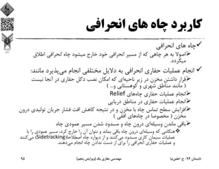 ‫اﻧﺤﺮاﻓﻲ‬ ‫ﻫﺎي‬ ‫ﭼﺎه‬ ‫ﻛﺎرﺑﺮد‬
‫ﭼﺎه‬‫اﻧﺤﺮاﻓﻲ‬ ‫ﻫﺎي‬
‫اﻃﻼق‬ ‫اﻧﺤﺮاﻓﻲ‬ ‫ﭼﺎه‬ ‫ﻣﻴﺸﻮد‬ ‫ﺧﺎرج‬ ‫ﺧﻮد‬ ‫اﻧﺤﺮاﻓﻲ‬ ‫ﻣﺴﻴﺮ‬ ‫از‬ ‫ﻛﻪ‬ ‫ﭼﺎﻫﻲ‬ ‫ﻫﺮ‬ ‫ﺑﻪ‬ ‫اﺻﻮﻻ‬
‫ﻣﻴﮕﺮدد‬.
‫ﻣﻲ‬ ‫اﻧﺠﺎم‬ ‫ﻣﺨﺘﻠﻔﻲ‬ ‫دﻻﻳﻞ‬ ‫ﺑﻪ‬ ‫اﻧﺤﺮاﻓﻲ‬ ‫ﺣﻔﺎري‬ ‫ﻋﻤﻠﻴﺎت‬ ‫اﻧﺠﺎم‬‫ﻣﺎﻧﻨ‬ ‫ﭘﺬﻳﺮد‬‫ﺪ‬:
‫ﻧﺎﺣﻴﻪ‬ ‫زﻳﺮ‬ ‫در‬ ‫ﻣﺨﺰن‬ ‫داﺷﺘﻦ‬ ‫ﻗﺮار‬‫ﻧﻴﺴﺖ‬ ‫آﻧﺠﺎ‬ ‫در‬ ‫ﺣﻔﺎري‬ ‫دﻛﻞ‬ ‫ﻧﺼﺐ‬ ‫اﻣﻜﺎن‬ ‫ﻛﻪ‬ ‫اي‬
)‫و‬ ‫ﻛﻮﻫﺴﺘﺎﻧﻲ‬ ‫و‬ ‫ﺷﻬﺮي‬ ‫ﻣﻨﺎﻃﻖ‬ ‫ﻣﺎﻧﻨﺪ‬( ...
‫ﭼﺎه‬ ‫ﺣﻔﺎري‬ ‫ﻋﻤﻠﻴﺎت‬ ‫اﻧﺠﺎم‬‫ﻫﺎي‬Relief
‫درﻳﺎﻳﻲ‬ ‫ﻣﻨﺎﻃﻖ‬ ‫در‬ ‫ﺣﻔﺎري‬ ‫ﻋﻤﻠﻴﺎت‬ ‫اﻧﺠﺎم‬
‫د‬ ‫ﺗﻮﻟﻴﺪي‬ ‫ﺟﺮﻳﺎن‬ ‫ﻓﺸﺎر‬ ‫اﻓﺖ‬ ‫ﻛﺎﻫﺶ‬ ‫ﻧﺘﻴﺠﻪ‬ ‫در‬ ‫و‬ ‫ﻣﺨﺰن‬ ‫ﺑﺎ‬ ‫ﭼﺎه‬ ‫ﺗﻤﺎس‬ ‫ﺳﻄﺢ‬ ‫اﻓﺰاﻳﺶ‬‫رون‬
‫ﻣﺨﺰن‬)‫ﭼﺎه‬ ‫در‬ ‫ﻣﺨﺼﻮﺻﺎ‬‫اﻓﻘﻲ‬ ‫ﻫﺎي‬(
‫وﺳﻴﻠﻪ‬ ‫ﻣﺎﻧﺪن‬ ‫ﺑﺎﻗﻲ‬‫ﭼﺎه‬ ‫ﻋﻤﻮدي‬ ‫ﻣﺴﻴﺮ‬ ‫ﺷﺪن‬ ‫ﻣﺴﺪود‬ ‫و‬ ‫ﭼﺎه‬ ‫درون‬ ‫اي‬
‫وﺳﻴﻠﻪ‬ ‫ﻛﻪ‬ ‫ﻫﻨﮕﺎﻣﻲ‬‫ﺑﺎ‬ ‫را‬ ‫ﻋﻤﻮدي‬ ‫ﻣﺴﻴﺮ‬ ،‫ﻛﺮد‬ ‫ﺧﺎرج‬ ‫را‬ ‫آن‬ ‫ﻧﺘﻮان‬ ‫و‬ ‫ﺑﻤﺎﻧﺪ‬ ‫ﺑﺎﻗﻲ‬ ‫ﭼﺎه‬ ‫درون‬ ‫اي‬
‫ﻣﻲ‬ ‫ﻣﺴﺪود‬ ‫ﻛﺎري‬ ‫ﺳﻴﻤﺎن‬ ‫ﻋﻤﻠﻴﺎت‬‫اﺻﻄﻼﺣﺎ‬ ‫ﭼﺎه‬ ‫دﻳﻮاره‬ ‫از‬ ‫و‬ ‫ﻛﻨﻨﺪ‬)Sidetracking(‫ﻣﻲ‬‫ﻛﻨﻨﺪ‬
‫ﻣﻲ‬ ‫اﻧﺠﺎم‬ ‫ﭼﺎه‬ ‫ﻧﺪادن‬ ‫دﺳﺖ‬ ‫از‬ ‫ﺑﺮاي‬ ‫را‬ ‫اﻧﺤﺮاﻓﻲ‬ ‫ﺣﻔﺎري‬ ‫ﻋﻤﻠﻴﺎت‬ ‫و‬‫دﻫﻨﺪ‬.
‫ﺗﺎﺑﺴﺘﺎن‬94-‫ح‬.‫اﻋﻠﻤﻲ‬‫ﻧﻴﺎ‬‫ﻳﻚ‬ ‫ﺣﻔﺎري‬ ‫ﻣﻬﻨﺪﺳﻲ‬)‫ﭘﻨﺠﻢ‬ ‫وﻳﺮاﻳﺶ‬(95
 