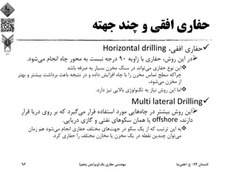 ‫ﺟﻬﺘﻪ‬ ‫ﭼﻨﺪ‬ ‫و‬ ‫اﻓﻘﻲ‬ ‫ﺣﻔﺎري‬
،‫اﻓﻘﻲ‬ ‫ﺣﻔﺎري‬Horizontal drilling
‫زاوﻳﻪ‬ ‫ﺑﺎ‬ ‫ﺣﻔﺎري‬ ،‫روش‬ ‫اﻳﻦ‬ ‫در‬90‫ﻣﻲ‬ ‫اﻧﺠﺎم‬ ‫ﭼﺎه‬ ‫ﻣﺤﻮر‬ ‫ﺑﻪ‬ ‫ﻧﺒﺴﺖ‬ ‫درﺟﻪ‬‫ﺷﻮد‬.
‫ﻣﻲ‬ ‫ﺣﻔﺎري‬ ‫ﻧﻮع‬ ‫اﻳﻦ‬‫ﺑﺎﺷﺪ‬ ‫ﺻﺮﻓﻪ‬ ‫ﺑﻪ‬ ‫ﺑﺴﻴﺎر‬ ‫ﻣﺨﺰن‬ ‫ﺳﻨﮓ‬ ‫در‬ ‫ﺗﻮاﻧﺪ‬
‫و‬ ‫ﺑﻴﺸﺘﺮ‬ ‫ﺑﺮداﺷﺖ‬ ‫ﺑﺎﻋﺚ‬ ‫ﻧﺘﻴﺠﻪ‬ ‫در‬ ‫و‬ ‫داده‬ ‫اﻓﺰاﻳﺶ‬ ‫ﭼﺎه‬ ‫ﺑﺎ‬ ‫را‬ ‫ﻣﺨﺰن‬ ‫ﺗﻤﺎس‬ ‫ﺳﻄﺢ‬ ‫ﭼﺮاﻛﻪ‬‫ﺑﻬﺘﺮ‬
‫ﻣﻲ‬ ‫ﻣﺨﺰن‬ ‫از‬،‫ﺷﻮد‬
‫دارد‬ ‫ﻧﻴﺰ‬ ‫ﺑﺎﻻﻳﻲ‬ ‫ﺗﻜﻨﻮﻟﻮژي‬ ‫ﺑﻪ‬ ‫ﻧﻴﺎز‬ ‫روش‬ ‫اﻳﻦ‬ ‫اﻣﺎ‬.
Multi lateral Drilling
‫ﭼﺎه‬ ‫در‬ ‫ﺑﻴﺸﺘﺮ‬ ‫روش‬ ‫اﻳﻦ‬‫ﻣﻲ‬ ‫ﻗﺮار‬ ‫اﺳﺘﻔﺎده‬ ‫ﻣﻮرد‬ ‫ﻫﺎﻳﻲ‬‫درﻳ‬ ‫روي‬ ‫ﺑﺮ‬ ‫ﻛﻪ‬ ‫ﮔﻴﺮد‬‫ﻗﺮار‬ ‫ﺎ‬
،‫دارﻧﺪ‬offshore‫درﻳﺎﻳﻲ‬ ‫ﮔﺎزي‬ ‫و‬ ‫ﻧﻔﺘﻲ‬ ‫ﺳﻜﻮﻫﺎي‬ ‫ﻫﻤﺎن‬ ‫ﻳﺎ‬.
‫ﺟﻬﺖ‬ ‫در‬ ‫ﺳﻜﻮ‬ ‫ﻳﻚ‬ ‫از‬ ‫ﻛﻪ‬ ‫ﺗﺮﺗﻴﺐ‬ ‫اﻳﻦ‬ ‫ﺑﻪ‬‫ﻣﻲ‬ ‫اﻧﺠﺎم‬ ‫ﺣﻔﺎري‬ ‫ﻣﺨﺘﻠﻒ‬ ‫ﻫﺎي‬‫زﻣﺎن‬ ‫ﻫﻢ‬ ‫ﺷﻮد‬
‫ﻣﻲ‬‫ﻛﺮد‬ ‫ﺣﻔﺎري‬ ‫را‬ ‫ﻣﺨﺘﻠﻒ‬ ‫ﻣﺨﺎزن‬ ‫ﻳﺎ‬ ‫ﻣﺨﺰن‬ ‫ﻳﻚ‬ ‫در‬ ‫ﻧﻘﻄﻪ‬ ‫ﭼﻨﺪﻳﻦ‬ ‫ﺗﻮان‬.
‫ﺗﺎﺑﺴﺘﺎن‬94-‫ح‬.‫اﻋﻠﻤﻲ‬‫ﻧﻴﺎ‬‫ﻳﻚ‬ ‫ﺣﻔﺎري‬ ‫ﻣﻬﻨﺪﺳﻲ‬)‫ﭘﻨﺠﻢ‬ ‫وﻳﺮاﻳﺶ‬(96
 