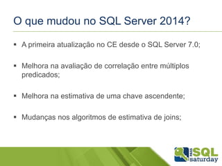 O que mudou no SQL Server 2014?
 A primeira atualização no CE desde o SQL Server 7.0;
 Melhora na avaliação de correlação entre múltiplos
predicados;
 Melhora na estimativa de uma chave ascendente;
 Mudanças nos algoritmos de estimativa de joins;
 
