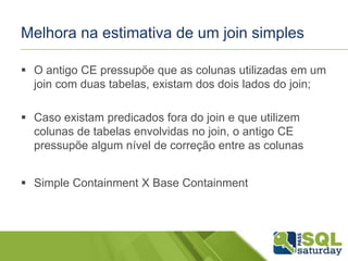 Melhora na estimativa de um join simples
 O antigo CE pressupõe que as colunas utilizadas em um
join com duas tabelas, existam dos dois lados do join;
 Caso existam predicados fora do join e que utilizem
colunas de tabelas envolvidas no join, o antigo CE
pressupõe algum nível de correção entre as colunas
 Simple Containment X Base Containment
 