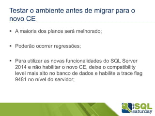 Testar o ambiente antes de migrar para o
novo CE
 A maioria dos planos será melhorado;
 Poderão ocorrer regressões;
 Para utilizar as novas funcionalidades do SQL Server
2014 e não habilitar o novo CE, deixe o compatibility
level mais alto no banco de dados e habilite a trace flag
9481 no nível do servidor;
 