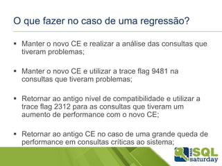 O que fazer no caso de uma regressão?
 Manter o novo CE e realizar a análise das consultas que
tiveram problemas;
 Manter o novo CE e utilizar a trace flag 9481 na
consultas que tiveram problemas;
 Retornar ao antigo nível de compatibilidade e utilizar a
trace flag 2312 para as consultas que tiveram um
aumento de performance com o novo CE;
 Retornar ao antigo CE no caso de uma grande queda de
performance em consultas críticas ao sistema;
 