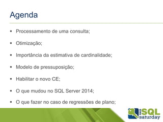 Agenda
 Processamento de uma consulta;
 Otimização;
 Importância da estimativa de cardinalidade;
 Modelo de pressuposição;
 Habilitar o novo CE;
 O que mudou no SQL Server 2014;
 O que fazer no caso de regressões de plano;
 