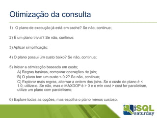 Otimização da consulta
1) O plano de execução já está em cache? Se não, continue;
2) É um plano trivial? Se não, continue;
3) Aplicar simplificação;
4) O plano possui um custo baixo? Se não, continue;
5) Iniciar a otimização baseada em custo;
A) Regras basicas, comparar operações de join;
B) O plano tem um custo < 0.2? Se não, continue;
C) Explorar mais regras, alternar a ordem dos joins. Se o custo do plano é <
1.0, utilize-o. Se não, mas o MAXDOP é > 0 e o min cost > cost for parallelism,
utilize um plano com paralelismo;
6) Explore todas as opções, mas escolha o plano menos custoso;
 