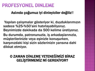 Aslında çoğumuz iyi dinleyiciler değiliz!! 
Yapılan çalışmalar gösteriyor ki, duyduklarımızın 
sadece %25-%50’sini hatırlayabiliyoruz. 
Beynimizde dakikada da 500 kelime üretiyoruz. 
Bu durumda, patronunuzla, iş arkadaşlarınızla, 
müşterilerinizle veya eşinizle konuşurken, 
karşınızdaki kişi sizin sözlerinizin yarısına dahi 
dikkat etmiyor. 
O ZAMAN DİNLEME YETENEĞİMİZİ BİRAZ 
GELİŞTİRMEMİZ Mİ GEREKİYOR? 
 