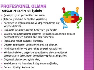 SOSYAL ZEKANIZI GELİŞTİRİN !! 
 Çevreye uyum yetenekleri ve insan 
ilişkilerini yürütme becerileri yüksektir, 
 Karakter ve kişilik anlama ve değerlendirme konularında 
yeteneklidirler, 
 Düşünme ve akıl yürütme becerileri yüksektir, 
 Başkalarını anlayabilme dolayısı ile insan ilişkilerinde akıllıca 
davranabilme en önemli özelliklerindendir, 
 İnsanlarla rahat bağlantı kurarlar, 
 Onların tepkilerini ve hislerini akıllıca okurlar, 
 İyi dinleyicidirler ve çok rahat empati kurabilirler, 
 Yönlendirebilen, organize edebilen ve alevlenebilecek 
tartışmaların üstesinden gelebilen yapılara sahiptirler, 
 Duygusal olarak besleyicidirler, 
 Yeni durum ve insanlara kolay uyum sağlarlar, 
 Beden dilini iyi kullanırlar 
 