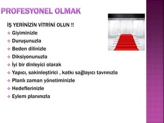 İŞ YERİNİZİN VİTRİNİ OLUN !! 
 Giyiminizle 
 Duruşunuzla 
 Beden dilinizle 
 Diksiyonunuzla 
 İyi bir dinleyici olarak 
 Yapıcı, sakinleştirici , katkı sağlayıcı tavrınızla 
 Planlı zaman yönetiminizle 
 Hedeflerinizle 
 Eylem planınızla 
 