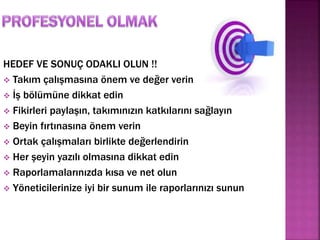 HEDEF VE SONUÇ ODAKLI OLUN !! 
 Takım çalışmasına önem ve değer verin 
 İş bölümüne dikkat edin 
 Fikirleri paylaşın, takımınızın katkılarını sağlayın 
 Beyin fırtınasına önem verin 
 Ortak çalışmaları birlikte değerlendirin 
 Her şeyin yazılı olmasına dikkat edin 
 Raporlamalarınızda kısa ve net olun 
 Yöneticilerinize iyi bir sunum ile raporlarınızı sunun 
 