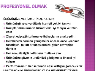 ÜRÜNÜNÜZE VE HİZMETİNİZE KATKI !! 
 Ürününüzü veya verdiğiniz hizmeti çok iyi tanıyın 
 Rakiplerinizin ürün ve hizmetlerini iyi tanıyın ve takip 
edin 
 Ziyaret edeceğiniz firma ve ihtiyaçlarını analiz edin 
 Gelebilecek soruları görüşmeler öncesi, önce kendiniz 
tasarlayın, takım arkadaşlarınıza, yakın çevrenize 
danışın 
 Her konu ile ilgili notlarınızı mutlaka alın 
 Ürününüze güvenin , rolünüzü görüşmeler öncesi iyi 
çalışın 
 Performansınızı her seferinde nasıl arttığını göreceksiniz 
UNUTMAYIN Kİ ÜRÜNÜNÜZÜ YA DA HİZMETİNİZİ TEMSİL 
 