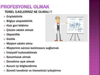 TEMEL İLKELERİNİZ NE OLMALI !! 
 Erişilebilirlik 
 Bilgiye ulaşılabilirlik 
 Hızlı geri bildirim 
 Çözüm odaklı olmak 
 Objektiflik 
 Gizlilik 
 Müşteri odaklı olma 
 Müşterinin sürece katılmasını sağlamak 
 İnisiyatif kullanabilmek 
 Sorumluluk almak 
 Denetime açık olmak 
 Kurum içi bilgilendirme 
 Sürekli kendinizi ve hizmetinizi iyileştirme 
 