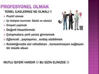 TEMEL İLKELERİNİZ NE OLMALI !! 
 Pozitif olmak 
 İyi iletişim kurmak- Sözlü ve sözsüz 
 Empati yapmak 
 Değerli hissettirmek 
 Çatışmalara yerli yersiz girmemek 
 Eğlenceli , paylaşımcı , sırdaş olabilmek 
 Kulaklığınızda sizi rahatlatan , konsantrasyon sağlayan 
bir müzik olsun 
MUTLU İŞYERİ VARDIR  BU SİZİN ELİNİZDE  
 