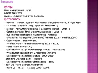 EĞİTİM 
İZMİR AMERİKAN KIZ LİSESİ 
İKTİSAT FAKÜLTESİ 
HALEN - LOJİSTİK VE YÖNETİMİ ÖĞRENCİSİ 
İŞ TECRÜBESİ 
- Yönetici - Mentor - Eğitimci- Uluslararası Bireysel/Kurumsal/ Kariyer Koçu 
- Freelance Danışman – Koç - Eğitmen ( Mart 2010 - ) 
- Mentor - ABIGEM (Avrupa Birliği İş Geliştirme Merkezi ( 2014 - ) 
- Öğretim Görevlisi - İzmir Ekonomi Universitesi ( 2014 - ) 
- b2b International Network AG-Hamburg - Almanya 
Uluslararası İş Geliştirme Danışmanı ( Temmuz 2012 – Temmuz 2014 ) 
- Özel Firmalar (Tekstil ve GSM ) 
Finansal Analist- Finansman Müdürü ( 2011 – 2012 ) 
- Nurol Yatırım Bankası A.Ş. 
Şube Müdürü ve Ege-Akdeniz Bölge Müdürü ( 2000 -2010) 
- Westdeutsche Landesbank Girozentrale - Almanya 
Dış Ticaret ve Finansmanı Müdürü ( 1990-2000) 
- Standard Chartered Bank – İngiltere 
Dış Ticaret ve Finansmanı Uzman (1985 – 1989 ) 
- Türk Dış Ticaret Bankası A.Ş.(Dışbank ) 
Kambiyo – İthalat – İhracat ( 1985 – 1989 ) 
 