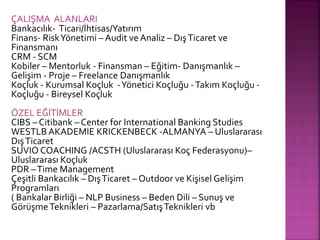 ÇALIŞMA ALANLARI 
Bankacılık- Ticari/İhtisas/Yatırım 
Finans- Risk Yönetimi – Audit ve Analiz – Dış Ticaret ve 
Finansmanı 
CRM - SCM 
Kobiler – Mentorluk - Finansman – Eğitim- Danışmanlık – 
Gelişim - Proje – Freelance Danışmanlık 
Koçluk - Kurumsal Koçluk - Yönetici Koçluğu - Takım Koçluğu - 
Koçluğu - Bireysel Koçluk 
ÖZEL EĞİTİMLER 
CIBS – Citibank – Center for International Banking Studies 
WESTLB AKADEMIE KRICKENBECK -ALMANYA – Uluslararası 
Dış Ticaret 
SUVIO COACHING /ACSTH (Uluslararası Koç Federasyonu)– 
Uluslararası Koçluk 
PDR – Time Management 
Çeşitli Bankacılık – Dış Ticaret – Outdoor ve Kişisel Gelişim 
Programları 
( Bankalar Birliği – NLP Business – Beden Dili – Sunuş ve 
Görüşme Teknikleri – Pazarlama/Satış Teknikleri vb 
 
