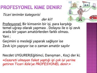 Ticari terimler kategorisi 
der ki!! 
Profesyonel; Bir kimsenin bir işi, para karşılığı 
temel uğraşı olarak yapması . Dolayısı ile o işi zevk 
arada bir yapan amatörlerden farklı olması. 
Yani ; 
Geçimini o mesleği yaparak sağlıyor ise 
Zevk için yapıyor ise o zaman amatör sayılır 
Necdet UYGURER(Eğitimci, Danışman , Koç) der ki; 
«Cesareti olmayan fakat yaptığı işi çok iyi yerine 
getiren Ticari Köle’ye PROFESYONEL denir.» 
 