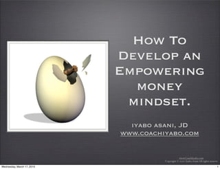 How To
                            Develop an
                            Empowering
                              money
                             mindset.
                              iyabo asani, JD
                            www.coachiyabo.com


                                                 www.CoachIyabo.com
                                      Copyright © 2010 Iyabo Asani All rights reserve

Wednesday, March 17, 2010                                                           1
 