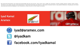 Iyad Kamal
Aramex
@iyadkam
iyad@aramex.com
facebook.com/iyadkamal
By viewing this Presentation, you consent and acknowledge that you will not print, copy, record, store, modify, sell, distribute, transmit, display, perform, publish, license, and/or
reproduce in any manner any part of this Presentation or otherwise disseminate any contents or information contained therein in any medium whatsoever, including but not limited
any proprietary materials displayed in the Presentation, without the prior written consent of Aramex.
 
