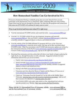 How Homeschool Families Can Get Involved in IYA
If you are a homeschool family or umbrella group, here are some ideas for how you can
participate in the International Year of Astronomy 2009, celebrating 400 years since Galileo
began observing the heavens through his telescope. We hope that the programs and connections
that come out of IYA2009 will continue for many years to come!

Ways to get involved and learn more about IYA right away:

•    Visit the international IYA2009 website and watch the trailer. (www.astronomy2009.org)

•    Visit the U.S. IYA2009 website for new developments, programs and materials
     (www.astronomy2009.us). Also see NASA’s website (astronomy2009.nasa.gov/), which has
     a monthly calendar of suggested objects to observe and related activities.

•    Visit the website of the IYA2009-affiliated TV program 400 Years of the Telescope
     (www.pbs.org/400years/), watch the movie trailer, and sign up for their newsletter about
     IYA2009 events. Other free newsletters with IYA2009 and astronomy updates are written by
     the Astronomical Society of the Pacific (www.astrosociety.org/pubs/newsletter.html) and
     Universe Today (www.universetoday.com/, sign up on the right-side toolbar).

•    Download free astronomy activities online that will allow your family to begin exploring the
     night sky by eye, through binoculars or with a telescope. Suggested websites for more
     information and activities you can do at home:
           o Family Astro (www.astrosociety.org/education/family.html)
           o NASA for Kids (www.nasa.gov/audience/forstudents/k-4/index.html) and
             (http://astronomy2009.nasa.gov/news.htm) for the monthly calendar of suggested
             objects to observe and related activities
           o Seeing in the Dark (www.pbs.org/seeinginthedark/)
           o Classroom activities about the Moons of Jupiter and the Phases of Venus are at:
             www.astrosociety.org/education/slooh/teachers.html.
           o Check out “Telescopes from the Ground Up” by the folks at the Hubble Space
             Telescope: amazing-space.stsci.edu/resources/explorations/groundup/ (and see all
             their resources for education at: amazing-space.stsci.edu/ )
           o Visit NASA's EPO's web comic strip which is a fun, educational tool with new
             episodes posted every Monday: http://epo.sonoma.edu/EposChronicles/

Please visit the U.S. International Year of Astronomy website: www.astronomy2009.us
and the International Year of Astronomy website:               www.astronomy2009.org


pdf file is at: astronomy2009.us/getinvolved/                                  version 7Oct2009
 