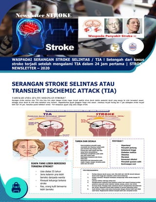 Newsletter STROKE
WASPADAI SERANGAN STROKE SELINTAS
stroke terjadi setelah mengalami TIA dalam 24 jam pertama
NEWSLETTER – 2020
SERANGAN STROKE SELINTAS ATAU
TRANSIENT ISCHEMIC ATTACK (TIA)
TAHUKAH ANDA APA ITU SERANGAN STROKE?
Serangan stroke selintas atau TIA atau bisa kita sebut dengan stroke ringan
sehingga aliran darah ke otak akan melambat atau terhenti, megnakibatkan gejala gangguan fungsi otak sesaat. Umumnya terjadi kurang dari 2 jam sedangkan stroke terjadi
lebih dari 24 jam, kemudian pasien kekmbali normal. TIA mempunyai gejala yang sema dengan stroke.
SIAPA YANG LEBIH BERISIKO
TERKENA STROKE?
- Usia diatas 55 tahun
- Jenis kelamin pria lebih
berisiko daripada wanita
- Riwayat keluarga terkena
stroke
- Ras, orang kulit berwarna
lebih berisiko
STROKE
SERANGAN STROKE SELINTAS / TIA ! Setengah dari kasus
stroke terjadi setelah mengalami TIA dalam 24 jam pertama
SERANGAN STROKE SELINTAS ATAU
TRANSIENT ISCHEMIC ATTACK (TIA)
APA ITU SERANGAN STROKE?
atau bisa kita sebut dengan stroke ringan terjadi apabila aliran darah melalui pembuluh darah yang menuju ke otak tersumbat sesaat,
terhenti, megnakibatkan gejala gangguan fungsi otak sesaat. Umumnya terjadi kurang dari 2 jam sedangkan stroke terjadi
lebih dari 24 jam, kemudian pasien kekmbali normal. TIA mempunyai gejala yang sema dengan stroke.
TANDA DAN GEJALA
- Awal terjadinya penyakit cepat,
mendadak dan biasanya terjadi pada
saat istirahat atau bangun tidur
- Pusing atau sakit kepala tiba-tiba
tanpa tahun penyebabnya
- Kehilangan penglihatan pada salah
satu atau kedua mata
- Kehilangan kesadaran dan bicara
tidak jelas
- Kelemahan dan kelumpuhan pada
wajah, lengan, tangan, terutama pada
salah satu sisi tubuh
TIPS PENCEGAHANNYA:
1. Periksa tekanan darah secara rutin. Bila lebih dari 140/90, berarti tekanan
darah anda tinggi dan usahakan untuk menurunkannya
2. Hindari merokok. Menjauhi tembakau mengurangi risiko stroke sampai 33
persen
3. Lakukan latihan olahraga setiap hari.
4. Mengkonsumsi makanan kaya potasium sehari
potasium yang baik selain alpukat, kedelai, pisang, samon, dan tomat.
5. Kurangi lemak. Menjaga kadar kolesterol berarti menghambat aterosklerosis
dan stroke. Makanlah lemak tidak melebihi 25 persen kebutuhan kalori
6. Jauhi alkohol. Kalau anda belum berkenalan dengan alkohol lebih baik tidak
usah kenal. Megkonsumsi alkohol menjadi salah satu oenyebab stroke.
PENYEBAB
SIAPA YANG LEBIH BERISIKO
Usia diatas 55 tahun
Jenis kelamin pria lebih
berisiko daripada wanita
Riwayat keluarga terkena
Ras, orang kulit berwarna
! Setengah dari kasus
stroke terjadi setelah mengalami TIA dalam 24 jam pertama | STROKE
terjadi apabila aliran darah melalui pembuluh darah yang menuju ke otak tersumbat sesaat,
terhenti, megnakibatkan gejala gangguan fungsi otak sesaat. Umumnya terjadi kurang dari 2 jam sedangkan stroke terjadi
darah secara rutin. Bila lebih dari 140/90, berarti tekanan
darah anda tinggi dan usahakan untuk menurunkannya
Hindari merokok. Menjauhi tembakau mengurangi risiko stroke sampai 33
potasium sehari-hari seperti kentang sumber
potasium yang baik selain alpukat, kedelai, pisang, samon, dan tomat.
Kurangi lemak. Menjaga kadar kolesterol berarti menghambat aterosklerosis
dan stroke. Makanlah lemak tidak melebihi 25 persen kebutuhan kalori
Kalau anda belum berkenalan dengan alkohol lebih baik tidak
usah kenal. Megkonsumsi alkohol menjadi salah satu oenyebab stroke.
PENYEBAB ?
- Hipertensi
- Penyakit jantung
- Kolesterol tinggi
- Diabetes melitus
- Obesitas
- Merokok
- Konsumsi alkohol
- Penyalah gunaan oabt
- Kontrasepsi oral
 