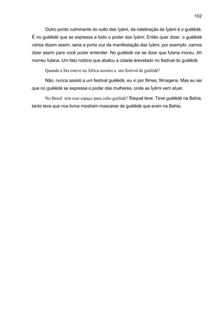 102

      Outro ponto culminante do culto das ìyàmi, da celebração às Ìyàmi é o guèlèdè.
É no guèlèdè que se expressa a todo o poder das Ìyàmi. Então quer dizer, o guèlèdè
vários dizem assim, seria a porta voz da manifestação das Ìyàmi, por exemplo ,vamos
dizer assim para você poder entender. No guèlèdè vai se dizer que fulana moreu. Ah
morreu fulana. Um fato notório que abalou a cidade érevelado no festival do guèlèdè.

      Quando a Sra esteve na África assistiu a um festival de guèlèdè?

      Não, nunca assisti a um festival guèlèdè, eu vi por filmes, filmagens. Mas eu sei
que no guèlèdè se expressa o poder das mulheres, onde as Ìyàmi vem atuar.

      No Brasil tem esse espaço para culto guèlèdè? Raquel teve. Teve guèlèdè na Bahia,
tanto teve que nos livros mostram mascaras de guèlèdè que eram na Bahia.
 