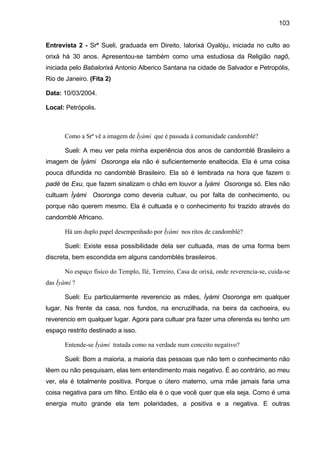 103


Entrevista 2 - Srª Sueli, graduada em Direito, Ialorixá Oyalòju, iniciada no culto ao
orixá há 30 anos. Apresentou-se também como uma estudiosa da Religião nagô,
iniciada pelo Babalorixá Antonio Alberico Santana na cidade de Salvador e Petropólis,
Rio de Janeiro. (Fita 2)

Data: 10/03/2004.

Local: Petrópolis.



       Como a Srª vê a imagem de Ìyàmi que é passada à comunidade candomblé?

       Sueli: A meu ver pela minha experiência dos anos de candomblé Brasileiro a
imagem de Ìyàmi Osoronga ela não é suficientemente enaltecida. Ela é uma coisa
pouca difundida no candomblé Brasileiro. Ela só é lembrada na hora que fazem o
padé de Exu, que fazem sinalizam o chão em louvor a Ìyàmi Osoronga só. Eles não
cultuam Ìyàmi Osoronga como deveria cultuar, ou por falta de conhecimento, ou
porque não querem mesmo. Ela é cultuada e o conhecimento foi trazido através do
candomblé Africano.

       Há um duplo papel desempenhado por Ìyàmi nos ritos de candomblé?

       Sueli: Existe essa possibilidade dela ser cultuada, mas de uma forma bem
discreta, bem escondida em alguns candomblés brasileiros.

       No espaço físico do Templo, Ilé, Terreiro, Casa de orixá, onde reverencia-se, cuida-se
das Ìyàmi ?

       Sueli: Eu particularmente reverencio as mães, Ìyàmi Osoronga em qualquer
lugar. Na frente da casa, nos fundos, na encruzilhada, na beira da cachoeira, eu
reverencio em qualquer lugar. Agora para cultuar pra fazer uma oferenda eu tenho um
espaço restrito destinado a isso.

       Entende-se Ìyàmi tratada como na verdade num conceito negativo?

       Sueli: Bom a maioria, a maioria das pessoas que não tem o conhecimento não
lêem ou não pesquisam, elas tem entendimento mais negativo. É ao contrário, ao meu
ver, ela é totalmente positiva. Porque o útero materno, uma mãe jamais faria uma
coisa negativa para um filho. Então ela é o que você quer que ela seja. Como é uma
energia muito grande ela tem polaridades, a positiva e a negativa. E outras
 