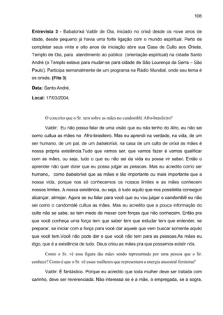 106


Entrevista 3 - Babalorixá Valdir de Oia, iniciado no orixá desde os nove anos de
idade, desde pequeno já havia uma forte ligação com o mundo espiritual. Perto de
completar seus vinte e oito anos de iniciação abre sua Casa de Culto aos Orixás,
Templo de Oia, para atendimento ao público (orientação espiritual) na cidade Santo
André (o Templo estava para mudar-se para cidade de São Lourenço da Serra – São
Paulo). Participa semanalmente de um programa na Rádio Mundial, onde seu tema é
os orixás. (Fita 3)

Data: Santo André.

Local: 17/03/2004.



       O conceito que o Sr. tem sobre as mães no candomblé Afro-brasileiro?

       Valdir: Eu não posso falar de uma visão que eu não tenho do Afro, eu não sei
como cultua as mães no Afro-brasileiro. Mas eu aprendi na verdade, na vida, de um
ser humano, de um pai, de um babalorixá, na casa de um culto de orixá as mães é
nossa própria existência.Tudo que vamos ser, que vamos fazer é vamos qualificar
com as mães, ou seja, tudo o que eu não sei da vida eu possa vir saber. Então o
aprender não quer dizer que eu possa julgar as pessoas. Mas eu acredito como ser
humano,. como babalorixá que as mães e tão importante ou mais importante que a
nossa vida, porque nos só conhecemos os nossos limites e as mães conhecem
nossos limites. A nossa existência, ou seja, é tudo aquilo que nos possibilita conseguir
alcançar, almejar. Agora se eu falar para você que eu vou julgar o candomblé eu não
sei como o candomblé cultua as mães. Mas eu acredito que a pouca informação do
culto não se sabe, se tem medo de mexer com forças que não conhecem. Então pra
que você conheça uma força tem que saber tem que estudar tem que entender, se
preparar, se iniciar com a força para você dar aquele que vem buscar somente aquilo
que você tem.Você não pode dar o que você não tem para as pessoas.As mães eu
digo, que é a existência de tudo. Deus criou as mães pra que possamos existir nós.

       Como o Sr. vê essa figura das mães sendo representada por uma pessoa que o Sr.
conhece? Como é que o Sr. vê essas mulheres que representam a energia ancestral feminina?

       Valdir: É fantástico. Porque eu acredito que toda mulher deve ser tratada com
carinho, deve ser reverenciada. Não interessa se é a mãe, a empregada, se a sogra,
 