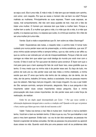 107

se seja a avó. Ela é uma mãe. E mãe é mãe. E mãe tem que ser tratada com carinho,
com amor, com respeito. Por que as vezes o homem não vai bem na vida? Porque
maltrata as mulheres. Principalmente as suas esposas. Traem suas esposas, as
vezes, mal comportamento. Até não vem essa questão de trair, mas sim o fato de
tratar uma mulher. O homem por natureza tem que tratar a mulher bem. Porque a
mulher tem a sorte. É a mulher que gera a vida, é a mãe que dá a vida, é a mãe que
acolhe, é a esposa que lava, é a esposa que cuida, é a irmã que acaricia. Só o fato de
ser uma mulher já é uma mãe.

       Vanda: Qual a visão e expectativas que Sr. tem sobre as mães Osoronga?

       Valdir: Expectativas são todas, o respeito total, o carinho total. E tomar todo
cuidado pra nunca perder esse axé da preservação, a minha existência, que aos 37
anos minha saúde sempre brilha e sempre brilhou, que eu não venha a ser aflito ou
que eu venha a ser cobrado por um ato de irresponsabilidade. Porque o fato de você
carregar as mães tem que saber que você desliga do mundo pra você viver com o
mundo. O fato é você vai Ter que parar de destruir para construir. É fazer com que o
mal pare para que o bem apareça.Só fato de você fazer isso, essa gratidão que eu
tenho. O meu medo que na minha vida é de perder esse axé. Eu faço de tudo, me
policio de tudo pra eu não perder esse axé das mães a minha vitalidade, a minha
saúde que aos 37 anos que tenho não tenho dor de cabeça, dor de dente, dor de
mão, dor de perna, trabalho 24 horas, dedico a sociedade. Amo as pessoas mesmo
que me odeiam. Não faço mal pra ninguém, não invejo ninguém. Eu sou o pai Valdir
de Oia: sempre sorrindo, sempre brincando, alegrando. Mas a sua pergunta é tão
importante saber duas coisas importantes nessa pergunta. Que a minha
preocupação são duas coisas importantes: de não perder esse axé e esta força da
realização, de realizar.

       Então há um duplo papel desempenhado por Ìyàmi             ? Por que nesse sentido a
informação duplamente desigual entre a escrita e a tradição oral? Quando se diz que vai praticar
o bem; muitos que falam que tem o lado do mal inerente a ela?

       Valdir: Todos nos temos o mal. Não é muitos tem. Você tem o mal eu também
tenho. Você tem o bem eu também tenho. O fato é que eu vou Ter que trabalhar o mal
para o meu bem aparecer. Então tudo - eu vou te dar dois exemplos: as pessoas me
fizeram á aprender de tantas consultas. De fato as pessoas me procurarem eu aprendi
duas coisas na vida. Quando você olha pra uma pessoa você vê os problemas dela
 