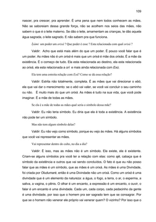 109

nascer, pra crescer, pra aprender. É uma pena que nem todos conhecem as mães.
Não se saboreiam dessa grande força, não se acolhem nos seios das mães, não
sabem o que é o leite materno. Se dão o leite, amamentam as crianças, te dão aquela
água sagrada, o leite sagrado. E não sabem pra que funciona.

      Ìyàmi um poder um orixá ? Que poder é esse ? Esta relacionada com qual orixá ?

      Valdir: Acho que está mais além do que um poder. É pouco você falar que é
um poder. As mães não é um orixá é mais que um orixá é mãe dos orixás. É a mãe da
existência. É o começo de tudo. Ela esta relacionada ao destino, ela esta relacionada
ao orixá, ela esta relacionada a orí e mais ainda relacionada com Exú.

      Ela tem uma estreita relação com Exú? Como se dá essa relação?

      Valdir: Estrita não totalmente, completa. É as mães que vai direcionar o ebó,
ela que vai dar o merecimento: se o ebó vai valer, se você vai concluir o seu caminho
ou não. É muito mais do que um orixá. As mães é tudo na sua vida, que você pode
imaginar. É a mãe de todas as mães.

      Se ela é a mãe de todas as mães qual seria o símbolo dessa mãe?

      Valdir: Eu não teria símbolo. Eu diria que ela é toda a existência. A existência
não pode ter um símbolo.

      Mas não tem algum símbolo delas?

      Valdir: Eu não vejo como símbolo, porque eu vejo às mães. Há alguns símbolos
que você vai representar as mães.

      Vai representar dentro do culto, no dia a dia?

      Valdir: É isso, mas as mães não é um símbolo. Ela existe, ela é existente.
Criam-se alguns símbolos pra você ter a relação com elas: como ajé, cabaça que é
símbolo da existência e outros que vai sendo concluídos. O fato é que eu não posso
falar que as mães é um símbolo, que as mães é um orixá. As mães é uma Divindade,
foi criada por Oludumaré, então é uma Divindade não um orixá. Como um orixá é uma
divindade que é um elemento da natureza: a água, o fogo, a terra, o ar, o esperma, a
saliva, a vagina, o pênis. O olhar é um encanto, a expressão é um encanto, o ouvir, o
falar é um encanto é uma divindade. Cada um, cada corpo, cada pedacinho da gente
é uma divindade, por isso que o homem pra ser sagrado tem que se consagrar. Por
que se o homem não venerar ele próprio vai venerar quem? O vizinho? Por isso que o
 