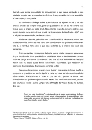 11

Ialorixá, pois sentia necessidade de compreender o que estava cantando, o que
ajudaria, e muito, para acompanhar os cânticos. A resposta vinha de forma autoritária:
só com o tempo se aprende.

       Eu continuava a indagar sobre a possibilidade de alguém vir até o Ilé para
ensinar iorubá e de comprar livros, para que pudéssemos ter um dia na semana para
leitura sobre a origem de cada Orixá. Não obtendo resposta afirmativa sobre o que
sugeri, iniciei o curso sobre língua iorubá, na Universidade de São Paulo – USP, pois
a religião, no meu entender, também é cultura.

       Afastei-me deste Ilé, pois vivia num contexto estático. Vê-se uma prática sem
questionamentos. Dança-se e se canta sem conhecimento do que está acontecendo,
isto é, o individuo nem sabe o que está cantando ou o motivo pelo qual está
dançando.

       Creio que exista a necessidade da teoria, que se refletia no acesso ao curso de
língua iorubá e aos livros que contêm a história dos Mitos e das Divindades para as
quais se dança e se canta, por exemplo. Será que só os Candomblés de Tradição
fazem isto? E esses outros tantos candomblés espalhados, que nasceram do
desmonte de uma sala ou de um quarto tornando-se Ilé?

       Esses questionamentos levaram-me a buscar, nos cursos de língua iorubá, a
pronuncia, a gramática e a escrita iorubá e, cada vez mais, as leituras sobre religião
afro-brasileira. Recusava-me a fazer o que eu não gostava e cantar sem
conhecimento do que estava pronunciando. Minha vida tomou um certo rumo, através
das leituras de Pierre Fatumbi Verger. Uma afirmação de Verger deixou-me curiosa.
Diz, ele:



               Ìyàmi e o culto dos Orixás6 - esta ignorância da exata personalidade de Ìyàmi
               impediu aqueles que escreveram sobre estas questões de associá-la ao culto
               dos orixás, apesar do fato de que nenhuma cerimônia pode ser realizada antes
               que oferendas lhe sejam dadas. 7




6
  Culto Lesse Òrìsà: Culto aos Orixás, culto de origem africana, que tem a função de reverenciar os
princípios de união com os demais elementos da natureza, visível e invisível. Na Bahia se estabelece
na Religião dos Orixás.
7
  Pierre Fatumbi VERGER, Artigos – Tomo 1, p. 35.
 