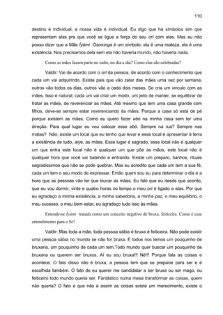 110

destino é individual, a nossa vida é individual. Eu digo que há símbolos sim que
representam elas pra que você se ligue a força do seu orí com elas. Mas eu não
posso dizer que a Mãe Ìyàmi Osoronga é um símbolo, ela é uma realeza, ela é uma
existência. Nos precisamos dela sem ela não haveria mundo, não haveria nada.

       Como as mães fazem parte no culto, no dia a dia? Como elas são celebradas?

       Valdir: Vai de acordo com o orí da pessoa, de acordo com o conhecimento que
cada um vai adquirindo. Existe pais que vão zelar das mães uma vez por semana,
outros vão todos os dias, outros vão a cada dois meses. Se cria um vinculo com as
mães. Isso é natural, cada um vai criar um modo, um jeito de manter, se equilibrar de
tratar as mães, de reverenciar as mães. Até mesmo que tem uma casa grande com
filhos, deve-se sempre estar reverenciando às mães. Porque a casa só está de pé
porque existem as mães. Como eu quero fazer ebó na minha casa sem ter uma
direção. Para qual lugar eu vou colocar esse ebó. Sempre na rua? Sempre nas
matas? Não, existe um local que eu tenho que levar e esse local é apresentar à terra
a existência de tudo, aiye, as mães. Esse lugar é sagrado, esse local não é qualquer
um que entra este local não é qualquer um que põe as mãos, este local não é
qualquer hora que você vai batendo e entrando. Existe um preparo, banhos, rituais
sagradissimos que não se pode quebrar. Mas eu acredito que cada um tem a sua fé,
cada um tem o seu modo de expressar. Então quem sou eu para determinar o dia e a
hora que as pessoas vão ter que louvar as mães. Eu falo que eu desde que acordo,
que eu vou dormir, vinte e quatro horas no tempo o meu orí é ligado a elas. Por que
eu agradeço a minha existência, a minha sabedoria, a minha paz, o meu equilíbrio, o
meu sucesso, o meu bem estar, eu agradeço tudo isso às mães.

       Entende-se Ìyàmi tratada como um conceito negativo de bruxa, feiticeira. Como é esse
entendimento para o Sr?

       Valdir: Mas toda a mãe, toda pessoa sábia é bruxa é feiticeira. Não pode existir
uma pessoa sábia no mundo se não for bruxa. E todos nos temos um pouquinho de
bruxaria, um pouquinho de cada um tem.Todo mundo quer buscar um pouquinho de
bruxaria ou querem ser bruxos. Aí eu sou bruxa!!! Né!!! Porque fala as coisas e
acontece. O fato disso não é bruxa, a pessoa tem que se preparar para ser e é
escolhida também. O fato de eu querer me candidatar a ser bruxa ou ser mago, ou
feiticeiro todo mundo queria ser. Fantástico numa mesa transformar as coisas, quem
não queria? O fato é que não é assim as coisas existe um merecimento, existe o
 