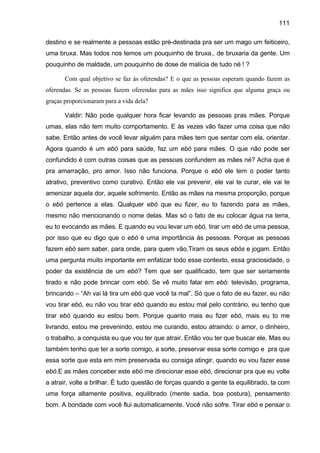 111

destino e se realmente a pessoas estão pré-destinada pra ser um mago um feiticeiro,
uma bruxa. Mas todos nos temos um pouquinho de bruxa., de bruxaria da gente. Um
pouquinho de maldade, um pouquinho de dose de malícia de tudo né ! ?

       Com qual objetivo se faz às oferendas? E o que as pessoas esperam quando fazem as
oferendas. Se as pessoas fazem oferendas para as mães isso significa que alguma graça ou
graças proporcionaram para a vida dela?

       Valdir: Não pode qualquer hora ficar levando as pessoas pras mães. Porque
umas, elas não tem muito comportamento. E às vezes vão fazer uma coisa que não
sabe. Então antes de você levar alguém para mães tem que sentar com ela, orientar.
Agora quando é um ebó para saúde, faz um ebó para mães. O que não pode ser
confundido é com outras coisas que as pessoas confundem as mães né? Acha que é
pra amarração, pro amor. Isso não funciona. Porque o ebó ele tem o poder tanto
atrativo, preventivo como curativo. Então ele vai prevenir, ele vai te curar, ele vai te
amenizar aquela dor, aquele sofrimento. Então as mães na mesma proporção, porque
o ebó pertence a elas. Qualquer ebó que eu fizer, eu to fazendo para as mães,
mesmo não mencionando o nome delas. Mas só o fato de eu colocar água na terra,
eu to evocando as mães. E quando eu vou levar um ebó, tirar um ebó de uma pessoa,
por isso que eu digo que o ebó é uma importância às pessoas. Porque as pessoas
fazem ebó sem saber, para onde, para quem vão.Tiram os seus ebós e jogam. Então
uma pergunta muito importante em enfatizar todo esse contexto, essa graciosidade, o
poder da existência de um ebó? Tem que ser qualificado, tem que ser seriamente
tirado e não pode brincar com ebó. Se vê muito falar em ebó: televisão, programa,
brincando – “Ah vai lá tira um ebó que você ta mal”. Só que o fato de eu fazer, eu não
vou tirar ebó, eu não vou tirar ebó quando eu estou mal pelo contrário, eu tenho que
tirar ebó quando eu estou bem. Porque quanto mais eu fizer ebó, mais eu to me
livrando, estou me prevenindo, estou me curando, estou atraindo: o amor, o dinheiro,
o trabalho, a conquista eu que vou ter que atrair. Então vou ter que buscar ele. Mas eu
também tenho que ter a sorte comigo, a sorte, preservar essa sorte comigo e pra que
essa sorte que esta em mim preservada eu consiga atingir, quando eu vou fazer esse
ebó.E as mães conceber este ebó me direcionar esse ebó, direcionar pra que eu volte
a atrair, volte a brilhar. É tudo questão de forças quando a gente ta equilibrado, ta com
uma força altamente positiva, equilibrado (mente sadia, boa postura), pensamento
bom. A bondade com você flui automaticamente. Você não sofre. Tirar ebó e pensar o
 