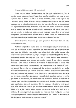 113

       Que na realidade não é delas? É de um contexto?

       Valdir: Não são delas, não são minhas, não são suas, pertence ao sagrado, e
eu não posso responder isso. Porque isso significa mistérios, segredos, e com
segredos não se brinca. A vida e a morte caminha juntos é um segredo de
Olodumaré. Então vamos fazer ebó temos que tomar cuidados sim. E não precisa se
propagar que se vai automaticamente fazer ebó pra mães. Porque as pessoas que
são leigas não vão entender. O máximo você estar com cliente ou com uma pessoa
explicar pra elas que o ebó é atrativo, curativo, preventivo e que ela vai fazer o ebó
pra que amenize os problemas, o sofrimento, a desgraça, o azar. E se for morte que
esta perto é aplacar aquela ira, acalmar a ira da morte, para que a morte desvie do
caminho dela,e ela siga o caminho dela em paz, para concluir o seu ritmo.

       Dentro do contexto das questões que foram apresentadas deixaria em aberto para o Sr.
falar a respeito das mães.

       Valdir: A simplicidade é uma força que atraia as pessoas para a verdade. Eu
sinto que as pessoas. A coisa importante que eu queria falar que as pessoas por
mais que são iniciadas nos orixás, nos cultos ainda não estão prontas, não
entendem o que fazem e falam. E porque uma pessoa iniciada não pode Ter dúvida,
uma pessoa iniciada não pode ser igual a ela foi ontem ela não pode ser maldita,
desgraçada, azarada, uma pessoa que amola o outro. E eu vejo as pessoas
iniciadas – uma conduta de fofocas de mentiras de disputas entre as casas. Não
segue uma ordem do pai, não respeita o axé, não respeitar o pai, não ajudar o pai,
não se unir. Eu acredito que as coisas só vão funcionar quando todos que estão
iniciados entenderem o que fizeram. Porque eu conheço e vou morrer conhecendo
pessoas que se iniciam em cinco, vinte, trinta orixás mas não mudaram o seu orí a
sua forma de pensar. Para que eu siga o sagrado tanto quanto o sagrado eu tenho
que deixar os meus vícios, as minhas loucuras, as minhas dúvidas, e viver com a
certeza. Viver criando com dignidade com respeito, com verdade e se eu não souber
fazer algo buscar realmente que sabe. Não me propagar, não adianta eu enganar
você falar: olha eu sei vem cá que eu vou te tirar sua morte. Com a morte não se
brinca, com a vida não se brinca e muito menos com as forças ocultas, com o
mistério. O homem por mais que estuda, por mais que ele é inteligente, por mais
sábio que seja não vai ser mais sábio que Olodumaré, que Orumilá Ifá. Por isso que
Ifá não cresceu ele é uma eterna, uma criança. Axé!
 