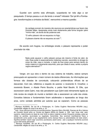 12

       Guardei com carinho esta afirmação, suspeitando ter nela algo a ser
pesquisado. O tempo passou e um dia lendo o ensaio8 intitulado “De Iyá Mi a Pomba-
gira: transformações e símbolos da libido”, reencontrei a mesma questão:



               As cantigas evocam de maneira não equivoca as características que fazem das
               Grandes Mães, designadas ainda mais diretamente pela forma singular Iyámi
               “minha mãe”, as donas de tão poderoso axé:
               “O velho pássaro não se esqueceu no fogo,
               O pássaro doente não se esqueceu ao solo” 9.



       De acordo com Augras, na simbologia iorubá, o pássaro representa o poder
procriador da mãe:



               Nada pode aquecer o velho pássaro porque ele mesmo é fonte de calor, de
               vida. Esse poder é essencialmente misterioso secreto, escondido no âmago do
               corpo da mãe, casa e morada, o medo de ficar preso para sempre dentro do
               corpo materno é claramente assumido, pois que cilada é essa, senão a própria
               vagina aterradora? 10



       Verger, em sua obra e dentro do seu sistema de trabalho, esteve sempre
preocupado em apresentar o maior número de dados diferenciais. As informações que
fornece são dotadas de concretude, colocando problemáticas difíceis de se
desvendar. Com isto, refletimos a respeito de autores: o reverendo S. Crowther, o
reverendo Bowen, o Abade Pierre Bouche, o padre Noel Baudin, B. Ellis, que
escreveram sobre Ìyàmi, mas não perceberem que Ìyàmi está intimamente ligada ao
mito ioruba da criação do mundo e também não a associaram ao culto dos orixás.
Conceitos básicos e fundamentais foram adulterados e repassados ao longo dos
anos, como verdade admitida por autores que se copiaram. Como as pessoas

8
   Monique AUGRAS, De Iyá Mi a Pomba-gira, In: Carlos Eugênio Marcondes MOURA (org.),
Candomblé: religião do corpo e da alma, p. 18.
 9
   Axé - força vital que promove os acontecimentos. Segundo Sikiru SALAMI, Poemas de Ifá e Valores
de Conduta Social entre os Yoruba da Nigéria (África do Oeste), p. 358: “axé: força vital, valor
supremo, determinante do ideal de viver forte no plano material e social. Enquanto energia, pode ser
obtida ou perdida, acumulada ou esgotada, transmitida. Seu acúmulo manifesta-se física e
socialmente como poder e seu esgotamento como doença física ou adversidades de toda ordem.
Significa também “assim seja” (ocorrerá, acontecerá, assim será) – axé: a qualquer momento ocorrerá
o que está sendo afirmando”.
10
    Monique AUGRAS, De Iyá Mi a Pomba-gira, In: Carlos Eugênio Marcondes MOURA (org.),
Candomblé: religião do corpo e da alma, p. 18.
 
