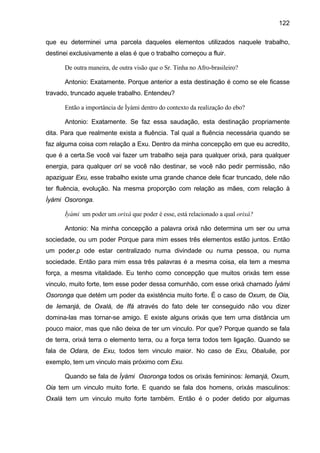 122

que eu determinei uma parcela daqueles elementos utilizados naquele trabalho,
destinei exclusivamente a elas é que o trabalho começou a fluir.

      De outra maneira, de outra visão que o Sr. Tinha no Afro-brasileiro?

      Antonio: Exatamente. Porque anterior a esta destinação é como se ele ficasse
travado, truncado aquele trabalho. Entendeu?

      Então a importância de Ìyàmi dentro do contexto da realização do ebo?

      Antonio: Exatamente. Se faz essa saudação, esta destinação propriamente
dita. Para que realmente exista a fluência. Tal qual a fluência necessária quando se
faz alguma coisa com relação a Exu. Dentro da minha concepção em que eu acredito,
que é a certa.Se você vai fazer um trabalho seja para qualquer orixá, para qualquer
energia, para qualquer orí se você não destinar, se você não pedir permissão, não
apaziguar Exu, esse trabalho existe uma grande chance dele ficar truncado, dele não
ter fluência, evolução. Na mesma proporção com relação as mães, com relação à
Ìyàmi Osoronga.

      Ìyàmi um poder um orixá que poder é esse, está relacionado a qual orixá?

      Antonio: Na minha concepção a palavra orixá não determina um ser ou uma
sociedade, ou um poder Porque para mim esses três elementos estão juntos. Então
um poder,p ode estar centralizado numa divindade ou numa pessoa, ou numa
sociedade. Então para mim essa três palavras é a mesma coisa, ela tem a mesma
força, a mesma vitalidade. Eu tenho como concepção que muitos orixás tem esse
vinculo, muito forte, tem esse poder dessa comunhão, com esse orixá chamado Ìyàmi
Osoronga que detém um poder da existência muito forte. É o caso de Oxum, de Oia,
de Iemanjá, de Oxalá, de Ifá através do fato dele ter conseguido não vou dizer
domina-las mas tornar-se amigo. E existe alguns orixás que tem uma distância um
pouco maior, mas que não deixa de ter um vinculo. Por que? Porque quando se fala
de terra, orixá terra o elemento terra, ou a força terra todos tem ligação. Quando se
fala de Odara, de Exu, todos tem vinculo maior. No caso de Exu, Obaluâe, por
exemplo, tem um vinculo mais próximo com Exu.

      Quando se fala de Ìyàmi Osoronga todos os orixás femininos: Iemanjá, Oxum,
Oia tem um vinculo muito forte. E quando se fala dos homens, orixás masculinos:
Oxalá tem um vinculo muito forte também. Então é o poder detido por algumas
 