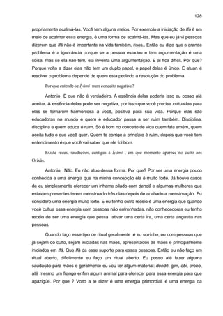 128

propriamente acalmá-las. Você tem alguns meios. Por exemplo a iniciação de Ifá é um
meio de acalmar essa energia, é uma forma de acalmá-las. Mas que eu já vi pessoas
dizerem que Ifá não é importante na vida também, risos.. Então eu digo que o grande
problema é a ignorância porque se a pessoa estudou e tem argumentação é uma
coisa, mas se ela não tem, ela inventa uma argumentação. E ai fica difícil. Por que?
Porque volto a dizer elas não tem um duplo papel, o papel delas é único. É atuar, é
resolver o problema depende de quem esta pedindo a resolução do problema.

          Por que entende-se Ìyàmi num conceito negativo?

          Antonio E que não é verdadeiro. A essência delas poderia isso eu posso até
aceitar. A essência delas pode ser negativa, por isso que você precisa cultua-las para
elas se tornarem harmoniosa à você, positiva para sua vida. Porque elas são
educadoras no mundo e quem é educador passa a ser ruim também. Disciplina,
disciplina e quem educa é ruim. Só é bom no conceito de vida quem fala amém, quem
aceita tudo o que você quer. Quem te corrige a princípio é ruim, depois que você tem
entendimento é que você vai saber que ele foi bom.

          Existe rezas, saudações, cantigas à Ìyàmi , em que momento aparece no culto aos
Orixás.

          Antonio: Não. Eu não atuo dessa forma. Por que? Por ser uma energia pouco
conhecida e uma energia que na minha concepção ela é muito forte. Já houve casos
de eu simplesmente oferecer um inhame pilado com dendê e algumas mulheres que
estavam presentes terem menstruado três dias depois de acabado a menstruação. Eu
considero uma energia muito forte. E eu tenho outro receio é uma energia que quando
você cultua essa energia com pessoas não enfronhadas, não conhecedoras eu tenho
receio de ser uma energia que possa ativar uma certa ira, uma certa angustia nas
pessoas.

          Quando faço esse tipo de ritual geralmente é eu sozinho, ou com pessoas que
já sejam do culto, sejam iniciadas nas mães, apresentados às mães e principalmente
iniciados em Ifá. Que Ifá da esse suporte para essas pessoas. Então eu não faço um
ritual aberto, dificilmente eu faço um ritual aberto. Eu posso até fazer alguma
saudação para mães e geralmente eu vou ter algum material: dendê, gim, obi, orobo,
até mesmo um frango enfim algum animal para oferecer para essa energia para que
apazigúe. Por que ? Volto a te dizer é uma energia primordial, é uma energia da
 