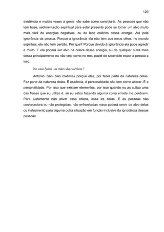 129

existência e muitas vezes a gente não sabe como controlá-la. As pessoas que não
tem base, sedimentação espiritual para estar presente pode se tornar um alvo muito
mais fácil de energias negativas, ou do lado colérico dessa energia. Até pela
ignorância da pessoa. Porque a ignorância ela não tem aos meus olhos, no mundo
espiritual, ela não tem perdão. Por que? Porque devido à ignorância ela pode agredir
e muito. E ela poderá ser alvo da cólera dessa energia, ou de qualquer outra mais
dessa principalmente eu não vejo como no meu papel de sacerdote expor a pessoa a
isso.

        No caso Ìyàmi , as mães são coléricas ?

        Antonio: São. São coléricas porque elas, por fazer parte da natureza delas.
Faz parte da natureza delas. É essência, é personalidade não tem como alterar. É a
personalidade. Por isso que existem elementos, por isso quando eu as cultuo uma
das frases que eu utilizo é: se eu estou fazendo alguma coisa errada me perdoem.
Para justamente não ativar essa cólera, essa ira delas. E as pessoas não
conhecedora ou não protegidas, não enfronhadas nisso poderá servir de alvo delas
ou instrumento para alguma outra situação em função inclusive da ignorância dessas
pessoas.
 