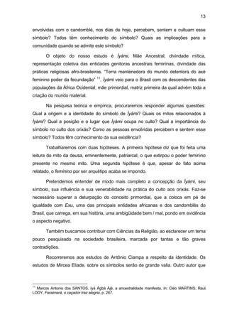 13

envolvidas com o candomblé, nos dias de hoje, percebem, sentem e cultuam esse
símbolo? Todos têm conhecimento do símbolo? Quais as implicações para a
comunidade quando se admite este símbolo?

       O objeto do nosso estudo é Ìyàmi, Mãe Ancestral, divindade mítica,
representação coletiva das entidades genitoras ancestrais femininas, divindade das
práticas religiosas afro-brasileiras. “Terra mantenedora do mundo detentora do axé
                                  11
feminino poder da fecundação”          . Ìyàmi veio para o Brasil com os descendentes das
populações da África Ocidental, mãe primordial, matriz primeira da qual advém toda a
criação do mundo material.

       Na pesquisa teórica e empírica, procuraremos responder algumas questões:
Qual a origem e a identidade do símbolo de Ìyàmi? Quais os mitos relacionados à
Ìyàmi? Qual a posição e o lugar que Ìyàmi ocupa no culto? Qual a importância do
símbolo no culto dos orixás? Como as pessoas envolvidas percebem e sentem esse
símbolo? Todos têm conhecimento da sua existência?

       Trabalharemos com duas hipóteses. A primeira hipótese diz que foi feita uma
leitura do mito da deusa, eminentemente, patriarcal, o que extirpou o poder feminino
presente no mesmo mito. Uma segunda hipótese é que, apesar do fato acima
relatado, o feminino por ser arquétipo acaba se impondo.

       Pretendemos entender de modo mais completo a concepção da Ìyàmi, seu
símbolo, sua influência e sua venerabilidade na prática do culto aos orixás. Faz-se
necessário superar a deturpação do conceito primordial, que a coloca em pé de
igualdade com Exu, uma das principais entidades africanas e dos candomblés do
Brasil, que carrega, em sua história, uma ambigüidade bem / mal, pondo em evidência
o aspecto negativo.

       Também buscamos contribuir com Ciências da Religião, ao esclarecer um tema
pouco pesquisado na sociedade brasileira, marcada por tantas e tão graves
contradições.

       Recorreremos aos estudos de Antônio Ciampa a respeito da identidade. Os
estudos de Mircea Eliade, sobre os símbolos serão de grande valia. Outro autor que



11
  Marcos Antonio dos SANTOS, Iyá Àgbà Àjé, a ancestralidade manifesta, In: Cléo MARTINS; Raul
LODY, Faraimará, o caçador traz alegria, p. 267.
 
