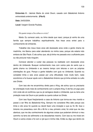 130


  Entrevista 6 - Ialorixá Marta do orixá Oxum, casada com Babalorixá Antonio
  entrevistado anteriormente. (Fita 6)

  Data: 24/03/2004.

  Local: Vargem Grande Paulista.



      Há quanto tempo a Sra cultua os orixás?

      Marta: Eu comecei cedo, eu tinha desde que nasci, porque já venho de uma
família que sempre trabalhou espiritualmente. Aos treze anos entrei para o
conhecimento de Umbanda.

      Trabalhei dos meus treze anos até dezessete anos onde a gente chama de
madrinha, me liberou para estar atendendo na minha casa, porque ela estaria indo
embora de São Paulo. E ela achou que, ela já tinha me passado era o suficiente para
eu não procurar mais ninguém.

      Comecei atender a cuidar das pessoas na realidade com dezessete anos
dentro dá Umbanda. Busquei conhecimento mas com outros pais de santo que a
gente chama na Umbanda e ao mesmo tempo com leituras e com as próprias
orientações do guia. Porque a gente trabalha com guia na Umbanda. Quando eu
completei trinta e seis anos passei por uma dificuldade mais muito bem, nada
econômico e fui buscar ajudo com o Babalolrixá Antonio que já tinha entrado no culto
aos Orixás.

      Com isso ele me encaminhou direto para o King, ele achou que eu precisaria
ter orientação muito mais de conhecimento com o próprio King. E ele fez um jogo para
mim onde ele só confirmou que eu já carregava desde a Umbanda, que eu teria uma
proteção maior de Oxum e por paixão eu queria cultuar os Orixás.

      Com isso fiquei freqüentando a casa de Antonio que tornou-se meu marido e
passei a ser filha do Babalorixá King. Sempre me considerei filha dele porque aos
trinta e oito anos foi quando eu decidi fazer uma iniciação e que eu fiz Ifá. Que o
Antonio me presenteou com Ifá e Ifá foi o meu primeiro orixá, foi orixá que me deu
abertura, que me deu conhecimento de algumas coisas que poderiam diminuir o meu
caminho na terra de sofrimento e de descobertas mesmo. Com isso eu me iniciei em
Oxum e outros orixás e foi com a Iyá que é minha mãe. Então eu digo que dentro do
 