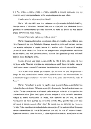 132

e a Iya. Então o mesmo medo, o mesmo respeito, a mesma dedicação que eu
pretendo sempre dar para elas eu tenho seqüência para dar para mães.

          Essa Iya a que Srª refere-se reside no Brasil ?

          Marta: Não ela é Africana. Nos conhecemos a Iya através do Babalorixá King.
Ele que trouxe o Babalawo Fabunmi Sowunmi e a Iya para nos presentear com a
grandeza do conhecimento que eles possuem. O nome da Iya se eu não estiver
errada é Obimonure Asabi Ayaolu.

          Como a Srª aproveita, explora esse poder de Ìyàmi ?

          Marta: Eu aproveito muito a energia das mães, em relação a cura. Não só para
mim. Eu aprendi até com Babalorixá King que a gente só pode pedir para os outros o
que a gente pede para si próprio, porque ai o axé fica maior. Porque você só pede
para você o que há de bom. Então eu me apego muito a energia delas no sentido de
saúde mesmo, para mim para meus filhos, e ai sim para pessoas que nos procuram
pedindo ajuda de alguma forma.

          Eu não procuro usar essa energia direto. Eu não. É como elas estão no meu
ponto de vista. Algumas energias são especiais que você deve manipular, procurar
manipular o menos possível. E realmente no momento de extrema necessidade.

          A Srª a partir desse período que conheceu a Iya iniciou-se em Ifá e foi apresentada a
energia das mães, estando casada com Sr Antonio, sendo a Ialorixá e ele Babalorixá como fica
o atendimento às pessoas/clientes e no espaço físico do Ilé, como a Srª reverencia, cuida, de
Ìyàmi ?

          Marta: Por cultuar, a gente vai repetir o que o Antonio falou. A gente termina
cultuando ela o dia inteiro 24 horas no sentido do respeito, da dedicação mesmo, da
paixão. Eu sou uma pessoa apaixonada pelas energias então eu acho que termina
cultuando não só as Ìyámi como qualquer outra energia 24 horas da nossa existência.
Porque eu estou manipulando as mães, num resfriado de um filho, eu estou
manipulando as mães quando eu aconselho a minha filha, quando eles saem para
irem para a escola, quando eles voltam da escola, que eu sei mais ou menos o
horário. Então eu estou manipulando todas as energias. E na parte espiritual é quando
existe a necessidade da busca das pessoas que vem de fora, só nesse momento.
Apesar de termos a casa vinculada, a casa espiritual no mesmo espaço não somos
 
