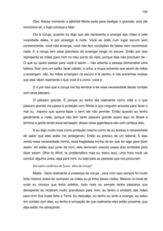 134

      Obs: Nesse momento a Ialolrixá Marta pede para desligar o gravado, pois ela
emociona-se, e logo começa a falar:

      Ela a coruja, quando eu digo que ela representa a energia das mães é pela
vivacidade delas, é por enxergar à noite. Você se solta num lugar escuro sem
conhecimento, você não enxerga, você não tem condições de tatear nem reconhecer
nada. E a coruja tem essa grandeza de enxergar longe no escuro. Então por isso
representa as mães para mim no meu ponto de vista, porque elas não precisam de –
O que eu quero passar para você é assim – não adianta a pessoa demonstrar uma
beleza, ficar com um salão, fazer cabelo, a unha, a roupa achando que assim às mães
a enxergam, não. As mães enxergam no escuro é lá dentro, é nas entranhas nossas
que elas vêem realmente o que você é e como você é.

      E é por isso que a coruja me faz lembrar e ter essa necessidade desse contato
com esse pássaro.

      O pássaro grande. É porque eu tenho ela realmente como mãe e o que
pássaro grande me passa é proteção com filhote é que ninguém encosta para fazer o
mal ou mesmo que queira fazer o bem ele não permite. Então quando eu tenho
geralmente a visão, porque não tem tanto pássaro grande assim aqui no Brasil e
termina a gente tendo essa sensação, dessa coisa gigantesca são com certeza elas.

      E eu digo muito mais como proteção mesmo como se eu tivesse a necessidade
de saber que elas estão me protegendo. Então eu preciso de um talismã. E elas
vendo essa necessidade minha, essa fragilidade minha de ter que ter algo para dizer
assim: Ah estão aqui junto de mim, elas terminam usando esses dois símbolos para
dizer assim: Olha ta difícil, ta problemático mas eu estou aqui, uma hora você vai
concluir alguma coisa, seja para mim, ou seja para as pessoas que nos procuram

      Há outros símbolos de Ìyàmi além da coruja?

      Marta: Seria realmente a presença da coruja , para mim isso sempre foi muito
forte mesmo antes de conhecer as mães eu já tinha essas visitas. Mesmo no local de
onde eu morava que tinha prédios, tudo mais eu sempre tenho pássaros que
derrepente se mostram muito grandiosos para mim, eu tenho o símbolo das mães
para mim fica muito forte a Terra. Eu descalça, eu tenho eu sinto a energia, eu estou
em contato com elas, eu tenho a sensação de que realmente elas estão presente, que
elas estão me abraçando.
 
