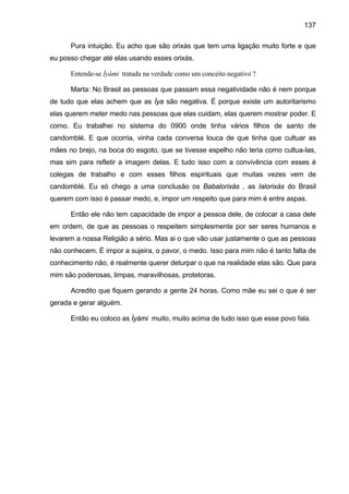 137

      Pura intuição. Eu acho que são orixás que tem uma ligação muito forte e que
eu posso chegar até elas usando esses orixás.

      Entende-se Ìyàmi tratada na verdade como um conceito negativo ?

      Marta: No Brasil as pessoas que passam essa negatividade não é nem porque
de tudo que elas achem que as Ìya são negativa. É porque existe um autoritarismo
elas querem meter medo nas pessoas que elas cuidam, elas querem mostrar poder. E
como. Eu trabalhei no sistema do 0900 onde tinha vários filhos de santo de
candomblé. E que ocorria, vinha cada conversa louca de que tinha que cultuar as
mães no brejo, na boca do esgoto, que se tivesse espelho não teria como cultua-las,
mas sim para refletir a imagem delas. E tudo isso com a convivência com esses é
colegas de trabalho e com esses filhos espirituais que muitas vezes vem de
candomblé. Eu só chego a uma conclusão os Babalorixás , as Ialorixás do Brasil
querem com isso é passar medo, e, impor um respeito que para mim é entre aspas.

      Então ele não tem capacidade de impor a pessoa dele, de colocar a casa dele
em ordem, de que as pessoas o respeitem simplesmente por ser seres humanos e
levarem a nossa Religião a sério. Mas ai o que vão usar justamente o que as pessoas
não conhecem. É impor a sujeira, o pavor, o medo. Isso para mim não é tanto falta de
conhecimento não, é realmente querer deturpar o que na realidade elas são. Que para
mim são poderosas, limpas, maravilhosas, protetoras.

      Acredito que fiquem gerando a gente 24 horas. Como mãe eu sei o que é ser
gerada e gerar alguém.

      Então eu coloco as Ìyàmi muito, muito acima de tudo isso que esse povo fala.
 