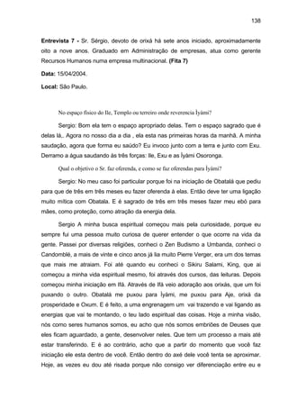 138


Entrevista 7 - Sr. Sérgio, devoto de orixá há sete anos iniciado, aproximadamente
oito a nove anos. Graduado em Administração de empresas, atua como gerente
Recursos Humanos numa empresa multinacional. (Fita 7)

Data: 15/04/2004.

Local: São Paulo.



      No espaço físico do Ile, Templo ou terreiro onde reverencia Ìyàmi?

      Sergio: Bom ela tem o espaço apropriado delas. Tem o espaço sagrado que é
delas lá,. Agora no nosso dia a dia , ela esta nas primeiras horas da manhã. A minha
saudação, agora que forma eu saúdo? Eu invoco junto com a terra e junto com Exu.
Derramo a água saudando às três forças: Ile, Exu e as Ìyàmi Osoronga.

      Qual o objetivo o Sr. faz oferenda, e como se faz oferendas para Ìyàmi?

      Sergio: No meu caso foi particular porque foi na iniciação de Obatalá que pediu
para que de três em três meses eu fazer oferenda à elas. Então deve ter uma ligação
muito mítica com Obatala. E é sagrado de três em três meses fazer meu ebó para
mães, como proteção, como atração da energia dela.

      Sergio A minha busca espiritual começou mais pela curiosidade, porque eu
sempre fui uma pessoa muito curiosa de querer entender o que ocorre na vida da
gente. Passei por diversas religiões, conheci o Zen Budismo a Umbanda, conheci o
Candomblé, a mais de vinte e cinco anos já lia muito Pierre Verger, era um dos temas
que mais me atraiam. Foi até quando eu conheci o Sikiru Salami, King, que ai
começou a minha vida espiritual mesmo, foi através dos cursos, das leituras. Depois
começou minha iniciação em Ifá. Através de Ifá veio adoração aos orixás, que um foi
puxando o outro. Obatalá me puxou para Ìyàmi, me puxou para Aje, orixá da
prosperidade e Oxum. E é feito, a uma engrenagem um vai trazendo e vai ligando as
energias que vai te montando, o teu lado espiritual das coisas. Hoje a minha visão,
nós como seres humanos somos, eu acho que nós somos embriões de Deuses que
eles ficam aguardado, a gente, desenvolver neles. Que tem um processo a mais até
estar transferindo. E é ao contrário, acho que a partir do momento que você faz
iniciação ele esta dentro de você. Então dentro do axé dele você tenta se aproximar.
Hoje, as vezes eu dou até risada porque não consigo ver diferenciação entre eu e
 