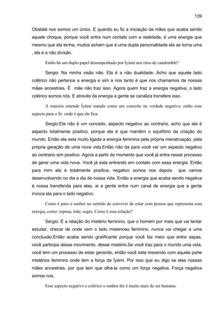 139

Obatalá nos somos um único. E quando eu fiz a iniciação da mães que acaba sendo
aquele choque, porque você entra num contato com a realidade, é uma energia que
mesmo que ela tenha, muitos acham que é uma dupla personalidade ela se torna uma
, ela é a não divisão.

       Então há um duplo papel desempenhado por Ìyàmi nos ritos de candomblé?

       Sergio: Na minha visão não. Ela é a não dualidade. Acho que aquele lado
colérico não pertence a energia e sim a nos tanto é que nos chamamos de nossas
mães ancestrais. É mãe não traz isso. Agora quem traz a energia negativa, o lado
colérico somos nós. E através da energia a gente se canaliza transfere isso.

       A maioria entende Ìyàmi tratada como um conceito na verdade negativo, então esse
aspecto para o Sr. onde é que ele fica.

       Sergio:Ela não é um conceito, aspecto negativo ao contrario, acho que ela é
aspecto totalmente positivo, porque ela é que mantém o equilíbrio da criação do
mundo. Então ela esta muito ligada a energia feminina pela própria menstruação, pela
própria geração de uma nova vida.Então não da para você ver um aspecto negativo
ao contrario sim positivo. Agora a partir do momento que você já entra nesse processo
de gerar uma vida nova. Você já esta entrando em contato com essa energia. Então
para mim ela é totalmente positiva, negativo somos nos depois                      que vamos
desenvolvendo no dia a dia de nossa vida. Então a energia que acaba sendo negativa
é nossa transferida para elas, ai a gente entra num canal de energia que a gente
invoca ela para o lado negativo.

       Como é para o senhor no sentido de conviver de estar com pessoa que representa essa
energia, como: esposa, mãe, sogra. Como é essa relação?

       Sergio: É a relação do mistério feminino, que o homem por mais que vai tentar
estudar, checar de onde vem o lado misterioso feminino, nunca vai chegar a uma
conclusão.Então acaba sendo gratificante porque você faz meio que entre aspas,
você participa desse movimento, desse mistério.Se você traz para o mundo uma vida,
você tem um processo de estar gerando, então você esta mexendo com aquela parte
mistérios feminino onde tem a força da Ìyámi. Por isso que eu digo se elas nossas
mães ancestrais, por que tem que olha-la como um força negativa. Força negativa
somos nos.

       Esse aspecto negativo e colérico o senhor diz é muito mais do ser humano.
 