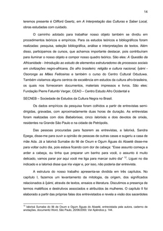 14

teremos presente é Clifford Geertz, em A Interpretação das Culturas e Saber Local,
obras estudadas com cuidado.

       O caminho adotado para trabalhar nosso objeto também se dividiu em
procedimentos teóricos e empíricos. Para os estudos teóricos e bibliográficos foram
realizadas: pesquisa, seleção bibliográfica, análise e interpretações de textos. Além
disso, participamos de cursos, que achamos importante destacar, pois contribuíram
para iluminar o nosso objeto e compor nosso quadro teórico. São eles: A Questão da
Africanidade - Introdução ao estudo de elementos estruturadores de processos sociais
em civilizações negro-africana, Do afro brasileiro: religião e cultura nacional, Ìyàmi -
Osoronga as Mães Feiticeiras e também o curso do Centro Cultural Oduduwa.
Também visitamos alguns centros de excelência em estudos da cultura afro-brasileira,
os quais nos forneceram documentos, materiais impressos e livros. São eles:
Fundação Pierre Fatumbi Verger, CEAO – Centro Estudo Afro Ocidental e

SECNEB – Sociedade de Estudos da Cultura Negra no Brasil.

       Os dados empíricos da pesquisa foram colhidos a partir de entrevistas semi-
dirigidas, gravadas, com aproximadamente duas horas de duração. As entrevistas
foram realizadas com dois Babalorixas, cinco Ialorixás e dois devotos de orixás,
residentes na Grande São Paulo e na cidade de Petrópolis.

       Das pessoas procuradas para fazerem as entrevistas, a Ialorixá, Sandra
Epega, disse-me para ouvir a opinião de pessoas de outras casas e sugeriu a casa de
mãe Ada. Já a Ialorixá Sumabe do Ilê de Oxum e Ogum Águas do Abaeté disse-me
para voltar outro dia, pois estava ficando com dor de cabeça: “Esse assunto começa a
arder a cabeça, eu tinha que preparar um banho para você, o assunto é muito
                                                                           12
delicado, vamos parar por aqui você me liga para marcar outro dia”              . Liguei no dia
indicado e a Ialorixá disse que iria viajar e, por isso, não poderia dar entrevista.

       A estrutura do nosso trabalho apresenta-se dividida em três capítulos. No
capítulo I, fazemos um levantamento da mitologia, da origem, dos significados
relacionados à Ìyàmi, através de textos, ensaios e literatura. Discutimos a presença de
termos maléficos e destrutivos associados e atribuídos às mulheres. O capítulo II foi
elaborado a partir das próprias falas dos entrevistados e revela a visão dos sacerdotes


12
  Ialorixá Sumabe do Ilê de Oxum e Ogum Águas do Abaeté, entrevistada pela autora, caderno de
anotações, documento Word, São Paulo, 20/06/2000. Ver Apêndice p. 144.
 