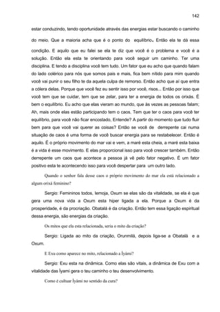 142

estar conduzindo, tendo oportunidade através das energias estar buscando o caminho

                                                                      .
do meio. Que a maioria acha que é o ponto do equilíbrio Então ela te dá essa

condição. E aquilo que eu falei se ela te diz que você é o problema e você é a
solução. Então ela esta te orientando para você seguir um caminho. Ter uma
disciplina. E tendo a disciplina você tem tudo. Um fator que eu acho que quando falam
do lado colérico para nós que somos pais e mais, fica bem nítido para mim quando
você vai punir o seu filho te da aquela culpa de remorso. Então acho que aí que entra
a cólera delas. Porque que você fez eu sentir isso por você, risos... Então por isso que
você tem que se cuidar, tem que se zelar, para ter a energia de todos os orixás. É
bem o equilíbrio. Eu acho que elas vieram ao mundo, que às vezes as pessoas falam;
Ah, mais onde elas estão participando tem o caos. Tem que ter o caos para você ter
equilíbrio, para você não ficar encostado, Entende? A partir do momento que tudo fluir
bem para que você vai querer as coisas? Então se você de derrepente cai numa
situação de caos é uma forma de você buscar energia para se restabelecer. Então é
aquilo. É o próprio movimento do mar vai e vem, a maré esta cheia, a maré esta baixa
é a vida é esse movimento. E elas proporcional isso para você crescer também. Então
derrepente um caos que acontece a pessoa já vê pelo fator negativo. É um fator
positivo esta te acontecendo isso para você despertar para um outro lado.

        Quando o senhor fala desse caos o próprio movimento do mar ela está relacionado a
algum orixá feminino?

        Sergio: Femininos todos, Iemoja, Oxum se elas são da vitalidade, se ela é que
gera uma nova vida a Oxum esta hiper ligada a ela. Porque a Oxum é da
prosperidade, é da procriação. Obatalá é da criação. Então tem essa ligação espiritual
dessa energia, são energias da criação.

        Os mitos que ela esta relacionada, seria o mito da criação?

        Sergio: Ligada ao mito da criação, Orunmilá, depois liga-se a Obatalá e a
Oxum.

        E Exu como aparece no mito, relacionado a Ìyàmi?

        Sergio: Exu esta na dinâmica. Como elas são vitais, a dinâmica de Exu com a
vitalidade das Ìyami gera o teu caminho o teu desenvolvimento.

        Como é cultuar Ìyàmi no sentido da cura?
 