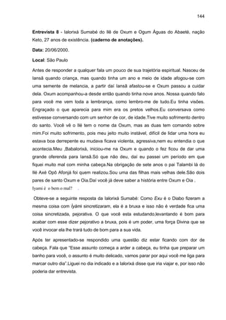 144


Entrevista 8 - Ialorixá Sumabé do Ilê de Oxum e Ogum Águas do Abaeté, nação
Keto, 27 anos de existência. (caderno de anotações).

Data: 20/06/2000.

Local: São Paulo

Antes de responder a qualquer fala um pouco de sua trajetória espiritual. Nasceu de
Iansã quando criança, mas quando tinha um ano e meio de idade afogou-se com
uma semente de melancia, a partir daí Iansã afastou-se e Oxum passou a cuidar
dela. Oxum acompanhou-a desde então quando tinha nove anos. Nossa quando falo
para você me vem toda a lembrança, como lembro-me de tudo.Eu tinha visões.
Engraçado o que aparecia para mim era os pretos velhos.Eu conversava como
estivesse conversando com um senhor de cor, de idade.Tive muito sofrimento dentro
do santo. Você vê o Ilé tem o nome da Oxum, mas as duas tem comando sobre
mim.Foi muito sofrimento, pois meu jeito muito instável, difícil de lidar uma hora eu
estava boa derrepente eu mudava ficava violenta, agressiva,nem eu entendia o que
acontecia.Meu ,Babalorixá, iniciou-me na Oxum e quando o fez ficou de dar uma
grande oferenda para Iansã.Só que não deu, daí eu passei um período em que
fiquei muito mal com minha cabeça.Na obrigação de sete anos o pai Talambi lá do
Ilé Axé Opô Afonjá foi quem realizou.Sou uma das filhas mais velhas dele.São dois
pares de santo Oxum e Oia.Daí você já deve saber a história entre Oxum e Oia .
Iyami é o bem o mal?      .

Obteve-se a seguinte resposta da Ialorixá Sumabé: Como Exu é o Diabo fizeram a
mesma coisa com Ìyàmi sincretizaram, ela é a bruxa e isso não é verdade fica uma
coisa sincretizada, pejorativa. O que você esta estudando,levantando é bom para
acabar com esse dizer pejorativo a bruxa, pois é um poder, uma força Divina que se
você invocar ela lhe trará tudo de bom para a sua vida.

Após ter apresentado-se respondido uma questão diz estar ficando com dor de
cabeça. Fala que “Esse assunto começa a arder a cabeça, eu tinha que preparar um
banho para você, o assunto é muito delicado, vamos parar por aqui você me liga para
marcar outro dia”.Liguei no dia indicado e a Ialorixá disse que iria viajar e, por isso não
poderia dar entrevista.
 