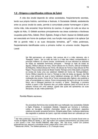 19


1.2 - Origens e significados míticos de Ìyàmi

         A vida dos iorubá depende de várias sociedades, freqüentemente secretas,
tendo sua própria história, cerimônias e festivais. A Sociedade Gèlèdè, estabelecida
entre os povos iorubá do oeste, permite à comunidade prestar homenagem à Ìyàmi,
minha mãe, mãe ancestral, força feminina do cosmos. A origem do culto se situa na
região do Kétu. O Gèlèdè acontece principalmente nas áreas ocidentais e litorâneas
ocupadas pelos Kétu, Sábèé, Òhòrí, Ègbádo, Ànàgó e Àwórì. Apesar do Gèlèdè poder
ser executado em honra de qualquer orixá, sua função mais popular é de aplacar Ìyá
Nlá (a grande mãe) e as suas discípulas terrestres, ajé18, mães poderosas,
freqüentemente identificadas como a primeira mulher no universo iorubá. Segundo
Lawal:



               Ìyá Nlá permanece um enigma. Isto porque ela é a mãe natureza, ela é
               Yewajobí, Ìyàmi , Ìya (a mãe de tudo e a mãe das mães) compendiando o
               princípio materno no cosmo ioruba, combinando na sua natureza os atributos
               de todas as deidades femininas principais – Yemoja (a mãe de todas as
               águas), Olókun (deusa do mar), Oxum (deusa do rio Oxum), Odù (a fundadora
               da feitiçaria), Oòduà (deusa da Terra), Ilè (deusa da Terra) e Oya (deusa do Rio
               Níger). Pouca coisa ioruba do Brasil mostra Yemoja como Odù-Ìyàmi, enquanto
               os ioruba de Cuba uma vez celebram Gèlèdè em honra de Yemoja-Olókun.
               Como Olókun (espírito do mar) e Yemoja (a mãe de todas as águas), Ìyá Nlá
               era o mar primevo do qual a terra habitável emergiu em Ilé-Ifé o berço da
               civilização dos ioruba. Como Ilè (a Terra) venerada pelo Ogboni, ela sustenta a
               vida, a humanidade e a cultura. Como incorporação de bem e do mal do mundo
               físico, ela é Olúwayé (senhora do mundo), e Ìyàmi Òsòròngà, a primeira
               mulher a quem o Ser Supremo deu um poder especial (axé) na forma de um
               pássaro incluso em uma cabaça, cópias das quais ela apresentou as suas
               discípulas, as ajé, mães poderosas. 19



         Ronilda Ribeiro escreveu:



               Os ancestrais femininos dos iorubás têm sua instituição nas sociedades Gelede
               e Egbe E’leekeo. A sociedade Gelede, integrada por homens e mulheres,
               cultua as Iya-agba, também chamadas Iyami, que simbolizam aspectos
               coletivos do poder ancestral feminino. Dirigida pelas Erelu, mulheres detentoras
               dos segredos e poderes de Iyami, cuja boa vontade deve ser cultivada por ser

18
   Ajé mães poderosas. Segundo Sikiru SALAMI, Poemas de Ifá e Valores de Conduta Social entre os
Yoruba da Nigéria (África do Oeste), p. 357: “Ajé mulher com poderes extraordinários que pratica tanto
o bem quanto o mal”. Para Ronilda RIBEIRO, Mãe negra, .186: “Ajé bruxa, mulher com poderes
sobrenaturais que, segundo a concepção iorubá, pratica tanto o bem como o mal”.
19
   Bàbàtundé LAWAL, The Gèlèdè spectacle, p. 25. (Tradução nossa)
 