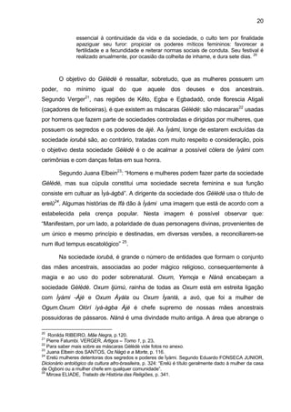 20

                essencial à continuidade da vida e da sociedade, o culto tem por finalidade
                apaziguar seu furor: propiciar os poderes míticos femininos: favorecer a
                fertilidade e a fecundidade e reiterar normas sociais de conduta. Seu festival é
                realizado anualmente, por ocasião da colheita de inhame, e dura sete dias. 20



         O objetivo do Gèlèdè é ressaltar, sobretudo, que as mulheres possuem um
poder,    no    mínimo      igual    do    que    aquele     dos     deuses     e    dos    ancestrais.
Segundo Verger21, nas regiões de Kêto, Egba e Egbadadô, onde florescia Atigali
(caçadores de feiticeiras), é que existem as máscaras Gèlèdè: são máscaras22 usadas
por homens que fazem parte de sociedades controladas e dirigidas por mulheres, que
possuem os segredos e os poderes de àjé. As Ìyàmi, longe de estarem excluídas da
sociedade iorubá são, ao contrário, tratadas com muito respeito e consideração, pois
o objetivo desta sociedade Gèlèdè é o de acalmar a possível cólera de Ìyàmi com
cerimônias e com danças feitas em sua honra.

         Segundo Juana Elbein23: “Homens e mulheres podem fazer parte da sociedade
Gèlèdè, mas sua cúpula constitui uma sociedade secreta feminina e sua função
consiste em cultuar as Ìyá-àgbá”. A dirigente da sociedade dos Gèlèdè usa o título de
erelú24. Algumas histórias de Ifá dão à Ìyàmi uma imagem que está de acordo com a
estabelecida pela crença popular. Nesta imagem é possível observar que:
“Manifestam, por um lado, a polaridade de duas personagens divinas, provenientes de
um único e mesmo princípio e destinadas, em diversas versões, a reconciliarem-se
num illud tempus escatológico” 25.

         Na sociedade iorubá, é grande o número de entidades que formam o conjunto
das mães ancestrais, associadas ao poder mágico religioso, consequentemente à
magia e ao uso do poder sobrenatural. Oxum, Yemoja e Nàná encabeçam a
sociedade Gèlèdè. Oxum Ijùmú, rainha de todas as Oxum está em estreita ligação
com Ìyàmi -Àjé e Oxum Àyála ou Oxum Ìyanlá, a avó, que foi a mulher de
Ogum.Oxum Olórí ìyá-àgba Àjé é chefe supremo de nossas mães ancestrais
possuidoras de pássaros. Nàná é uma divindade muito antiga. A área que abrange o

20
    Ronilda RIBEIRO, Mãe Negra, p.120.
21
   Pierre Fatumbi. VERGER, Artigos – Tomo 1, p. 23.
22
   Para saber mais sobre as máscaras Gèlèdè vide fotos no anexo.
23
   Juana Elbein dos SANTOS, Os Nàgò e a Morte, p. 116.
24
   Erelú mulheres detentoras dos segredos e poderes de Ìyàmi. Segundo Eduardo FONSECA JUNIOR,
Dicionário antológico da cultura afro-brasileira, p. 324: “Erelú é título geralmente dado à mulher da casa
de Ogboni ou a mulher chefe em qualquer comunidade”.
25
   Mircea ELIADE, Tratado de História das Religiões, p. 341.
 