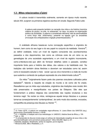 24


1.3 - Mitos relacionados à Ìyàmi

       A cultura iorubá é transmitida oralmente, somente em época muito recente,
século XIX, surgiram os primeiros registros escritos em iorubá. Segundo Fabio Leite:



               A palavra está presente também na narração dos mitos e da história (memória
               coletiva do grupo), na arte, no artesanato, na caça, na pesca na organização
               política da sociedade. A palavra é considerada elemento vital da personalidade
               e como força vital, (Axé/mantu), presente na ligação com os ancestrais
                                                                          38
               (invocação dos antepassados e ligação presente/passado).



       A oralidade africana baseia-se numa concepção específica e originária do
homem, bem como do seu lugar e do seu papel no conjunto da realidade. Vansina39,
ao definir oralidade, inclui um nível de registro consciente dos acontecimentos
passados e dos depoimentos, tais como as crônicas orais de um reino ou as
genealogias de uma sociedade segmentaria; e um nível de registro inconsciente,
como a literatura oral, que além de fornecer detalhes sobre o passado, constitui
importante fonte para a história das idéias, dos valores e da habilidade oral. “As
tradições são também obras literárias e deveriam ser estudadas como tal, assim
como é necessário estudar o meio social que as cria e transmite e a visão de mundo
que sustenta o conteúdo de qualquer expressão de uma determinada cultura”40.
                   41
       Os mitos         originalmente fazem parte dos poemas oraculares cultivados pelos
          42
babalaôs , falando a respeito da criação do mundo e de como ele foi criado.
Ressaltamos que os mitos aqui estudados, originários das tradições orais iorubá, têm
sido preservados e ressignificados nos países da Diáspora. São eles que
fundamentam a prática religiosa dos candomblés das nações iorubanas e dos
terreiros nagô: “Ao recitar os mitos, reintegra-se aquele tempo fabuloso e a pessoa
tornar-se conseqüentemente ‘contemporânea’, de certo modo dos eventos, evocados,
compartilha da presença dos Deuses ou Heróis” 43.


38
    Cf. Fabio LEITE, A palavra em sociedades negro-africanas, In: Juana Elbein dos SANTOS (org.),
Democracia e Diversidade Humana, p. 85-95.
39
   Cf. J. VANSINA, A tradição oral e sua metodologia, In: UNESCO, História Geral da África, p. 159.
40
   Ibid., p. 159.
41
   “A compreensão do discurso ioruba exige um esforço de interpretação exegética de seus mitos e não
uma desmistificação como porventura possa parecer”. Sikiru SALAMI, Ogum, p. 67.
42
   Babalaô, babalawo, literalmente, senhor do segredo, pai do segredo.
43
   Mircea ELIADE, Mito e Realidade, p. 21.
 